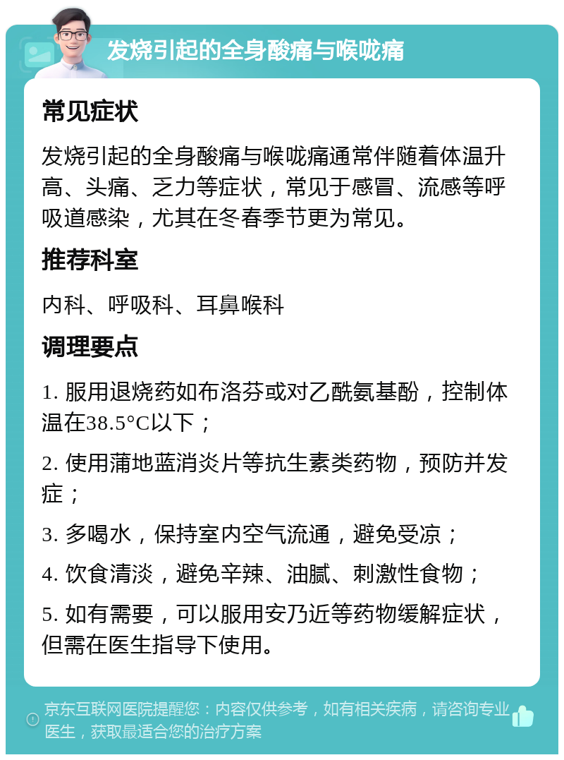 发烧引起的全身酸痛与喉咙痛 常见症状 发烧引起的全身酸痛与喉咙痛通常伴随着体温升高、头痛、乏力等症状，常见于感冒、流感等呼吸道感染，尤其在冬春季节更为常见。 推荐科室 内科、呼吸科、耳鼻喉科 调理要点 1. 服用退烧药如布洛芬或对乙酰氨基酚，控制体温在38.5°C以下； 2. 使用蒲地蓝消炎片等抗生素类药物，预防并发症； 3. 多喝水，保持室内空气流通，避免受凉； 4. 饮食清淡，避免辛辣、油腻、刺激性食物； 5. 如有需要，可以服用安乃近等药物缓解症状，但需在医生指导下使用。