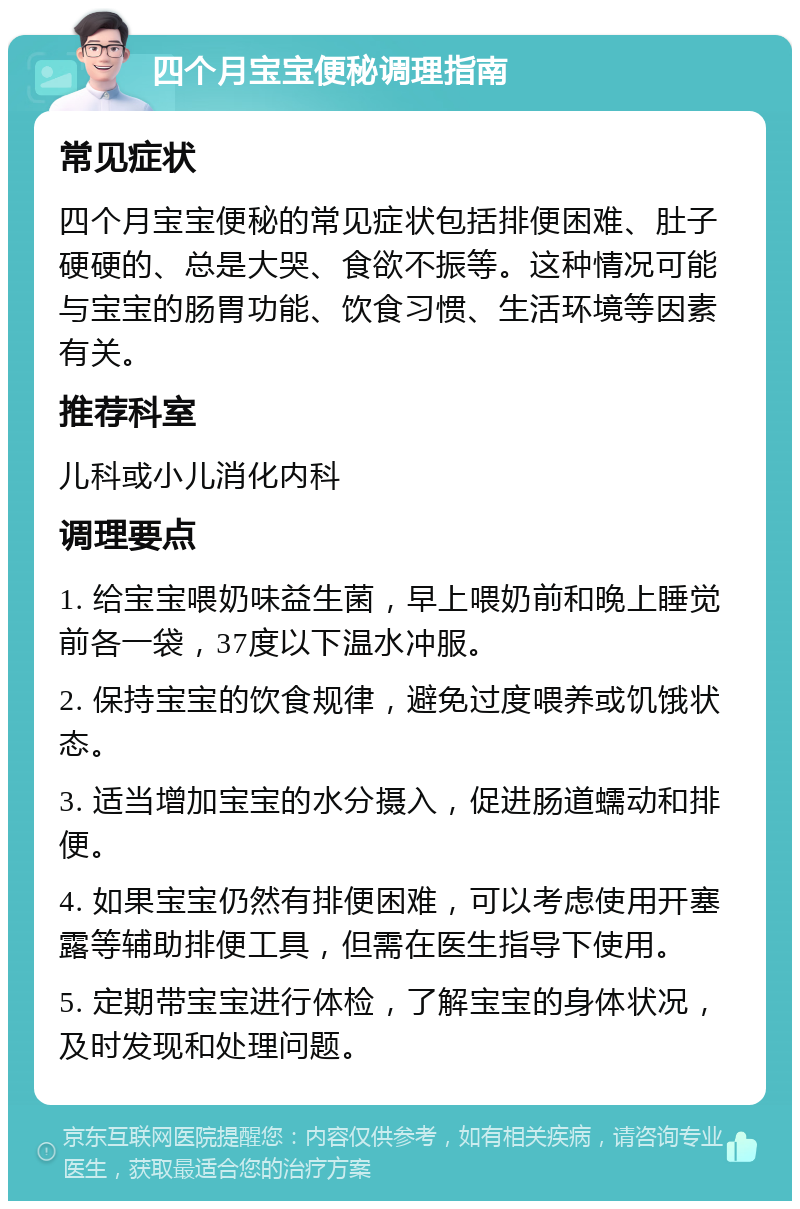 四个月宝宝便秘调理指南 常见症状 四个月宝宝便秘的常见症状包括排便困难、肚子硬硬的、总是大哭、食欲不振等。这种情况可能与宝宝的肠胃功能、饮食习惯、生活环境等因素有关。 推荐科室 儿科或小儿消化内科 调理要点 1. 给宝宝喂奶味益生菌，早上喂奶前和晚上睡觉前各一袋，37度以下温水冲服。 2. 保持宝宝的饮食规律，避免过度喂养或饥饿状态。 3. 适当增加宝宝的水分摄入，促进肠道蠕动和排便。 4. 如果宝宝仍然有排便困难，可以考虑使用开塞露等辅助排便工具，但需在医生指导下使用。 5. 定期带宝宝进行体检，了解宝宝的身体状况，及时发现和处理问题。