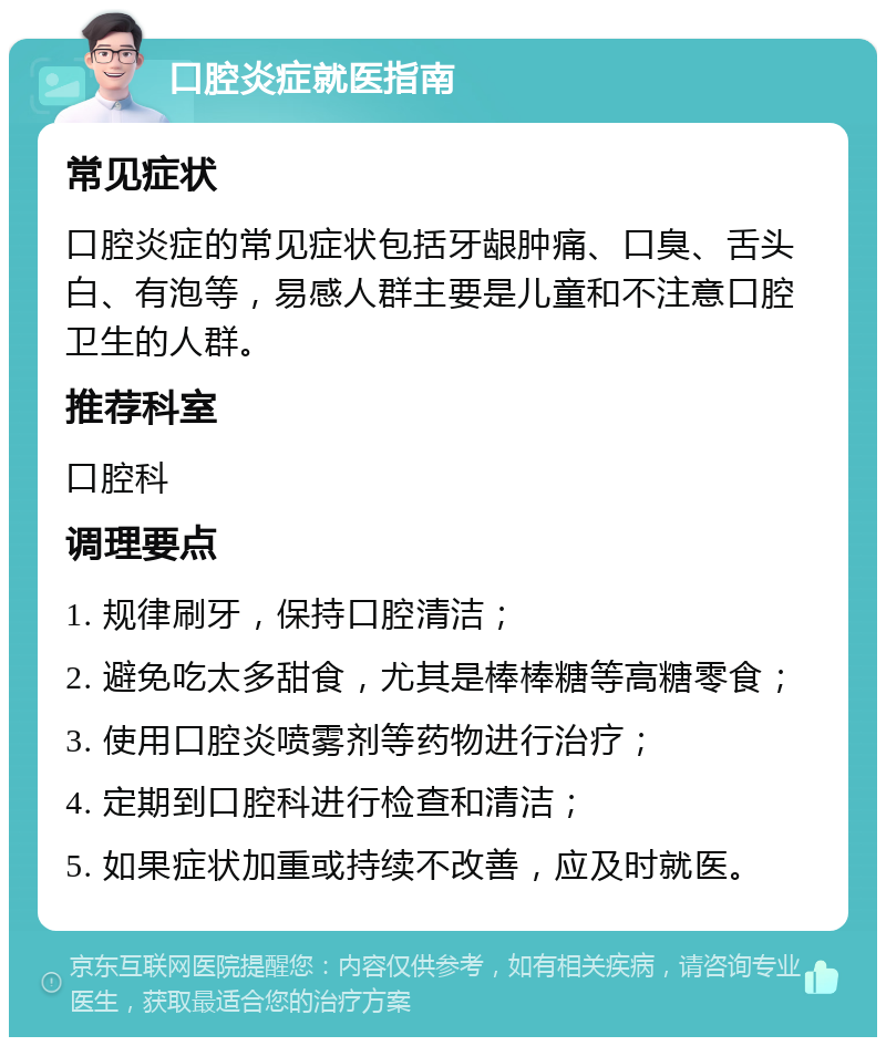 口腔炎症就医指南 常见症状 口腔炎症的常见症状包括牙龈肿痛、口臭、舌头白、有泡等，易感人群主要是儿童和不注意口腔卫生的人群。 推荐科室 口腔科 调理要点 1. 规律刷牙，保持口腔清洁； 2. 避免吃太多甜食，尤其是棒棒糖等高糖零食； 3. 使用口腔炎喷雾剂等药物进行治疗； 4. 定期到口腔科进行检查和清洁； 5. 如果症状加重或持续不改善，应及时就医。