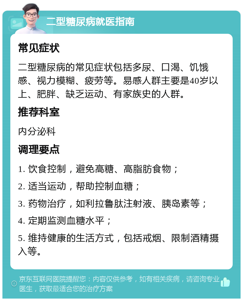 二型糖尿病就医指南 常见症状 二型糖尿病的常见症状包括多尿、口渴、饥饿感、视力模糊、疲劳等。易感人群主要是40岁以上、肥胖、缺乏运动、有家族史的人群。 推荐科室 内分泌科 调理要点 1. 饮食控制，避免高糖、高脂肪食物； 2. 适当运动，帮助控制血糖； 3. 药物治疗，如利拉鲁肽注射液、胰岛素等； 4. 定期监测血糖水平； 5. 维持健康的生活方式，包括戒烟、限制酒精摄入等。