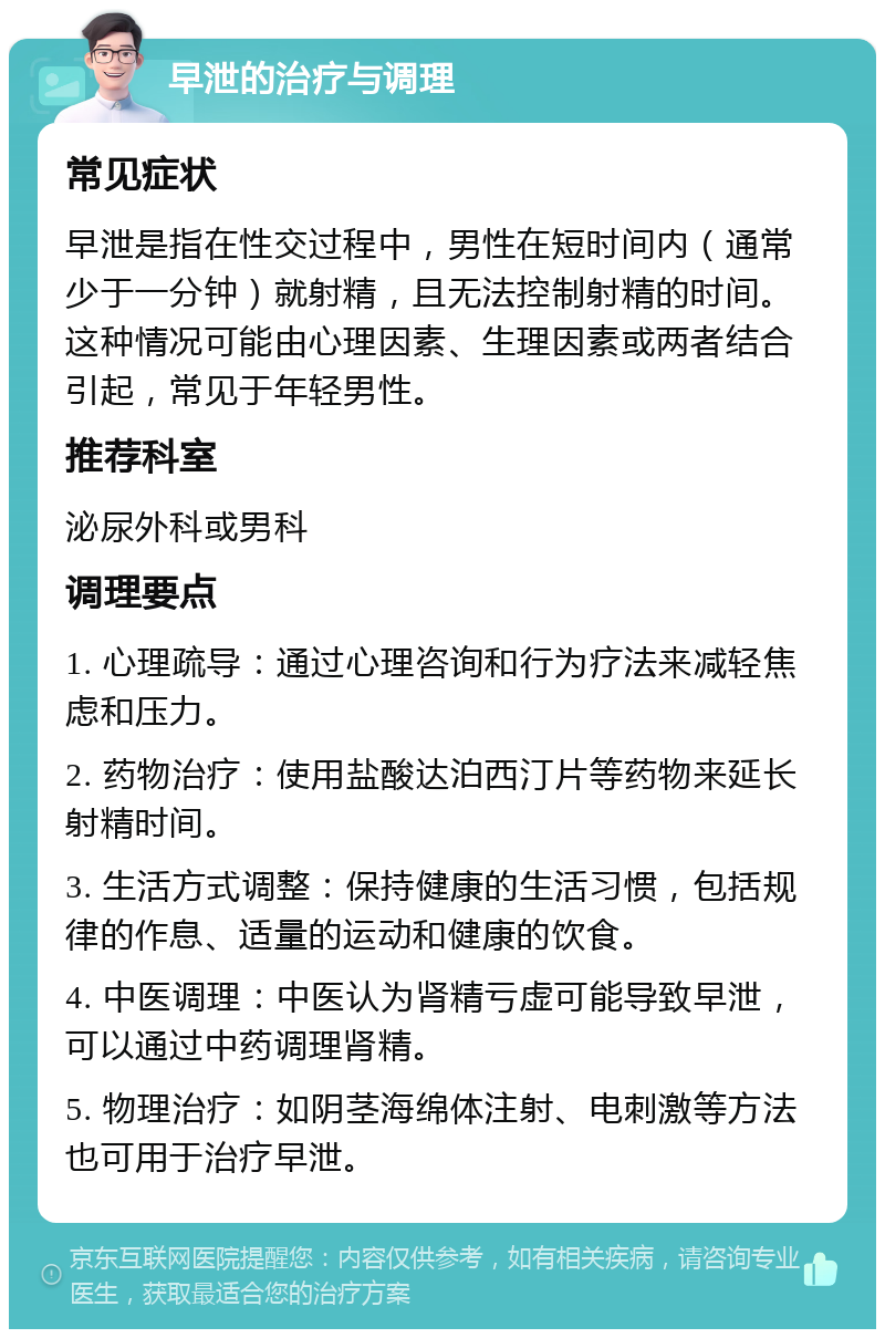 早泄的治疗与调理 常见症状 早泄是指在性交过程中，男性在短时间内（通常少于一分钟）就射精，且无法控制射精的时间。这种情况可能由心理因素、生理因素或两者结合引起，常见于年轻男性。 推荐科室 泌尿外科或男科 调理要点 1. 心理疏导：通过心理咨询和行为疗法来减轻焦虑和压力。 2. 药物治疗：使用盐酸达泊西汀片等药物来延长射精时间。 3. 生活方式调整：保持健康的生活习惯，包括规律的作息、适量的运动和健康的饮食。 4. 中医调理：中医认为肾精亏虚可能导致早泄，可以通过中药调理肾精。 5. 物理治疗：如阴茎海绵体注射、电刺激等方法也可用于治疗早泄。