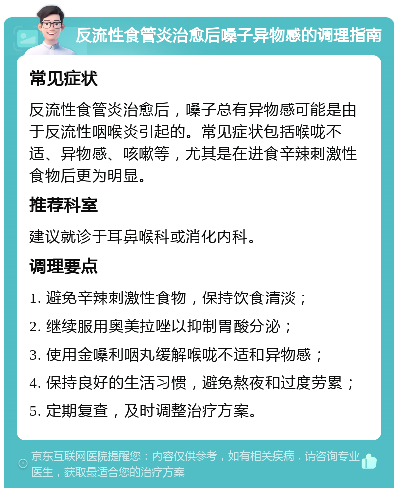 反流性食管炎治愈后嗓子异物感的调理指南 常见症状 反流性食管炎治愈后，嗓子总有异物感可能是由于反流性咽喉炎引起的。常见症状包括喉咙不适、异物感、咳嗽等，尤其是在进食辛辣刺激性食物后更为明显。 推荐科室 建议就诊于耳鼻喉科或消化内科。 调理要点 1. 避免辛辣刺激性食物，保持饮食清淡； 2. 继续服用奥美拉唑以抑制胃酸分泌； 3. 使用金嗓利咽丸缓解喉咙不适和异物感； 4. 保持良好的生活习惯，避免熬夜和过度劳累； 5. 定期复查，及时调整治疗方案。