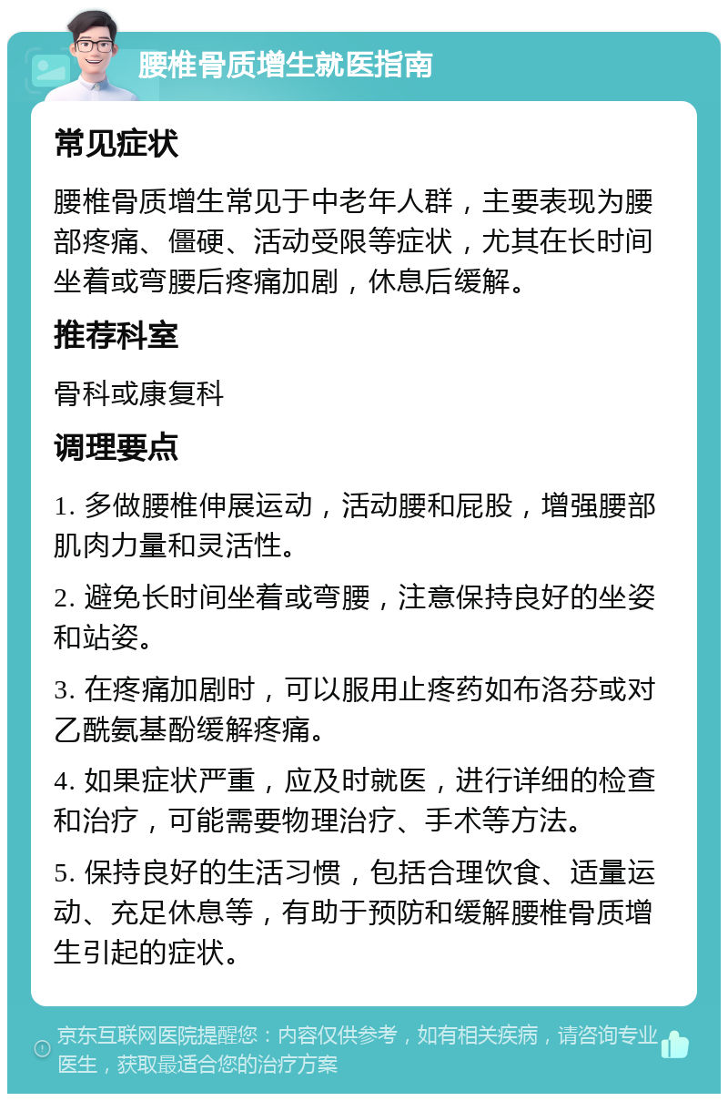 腰椎骨质增生就医指南 常见症状 腰椎骨质增生常见于中老年人群，主要表现为腰部疼痛、僵硬、活动受限等症状，尤其在长时间坐着或弯腰后疼痛加剧，休息后缓解。 推荐科室 骨科或康复科 调理要点 1. 多做腰椎伸展运动，活动腰和屁股，增强腰部肌肉力量和灵活性。 2. 避免长时间坐着或弯腰，注意保持良好的坐姿和站姿。 3. 在疼痛加剧时，可以服用止疼药如布洛芬或对乙酰氨基酚缓解疼痛。 4. 如果症状严重，应及时就医，进行详细的检查和治疗，可能需要物理治疗、手术等方法。 5. 保持良好的生活习惯，包括合理饮食、适量运动、充足休息等，有助于预防和缓解腰椎骨质增生引起的症状。