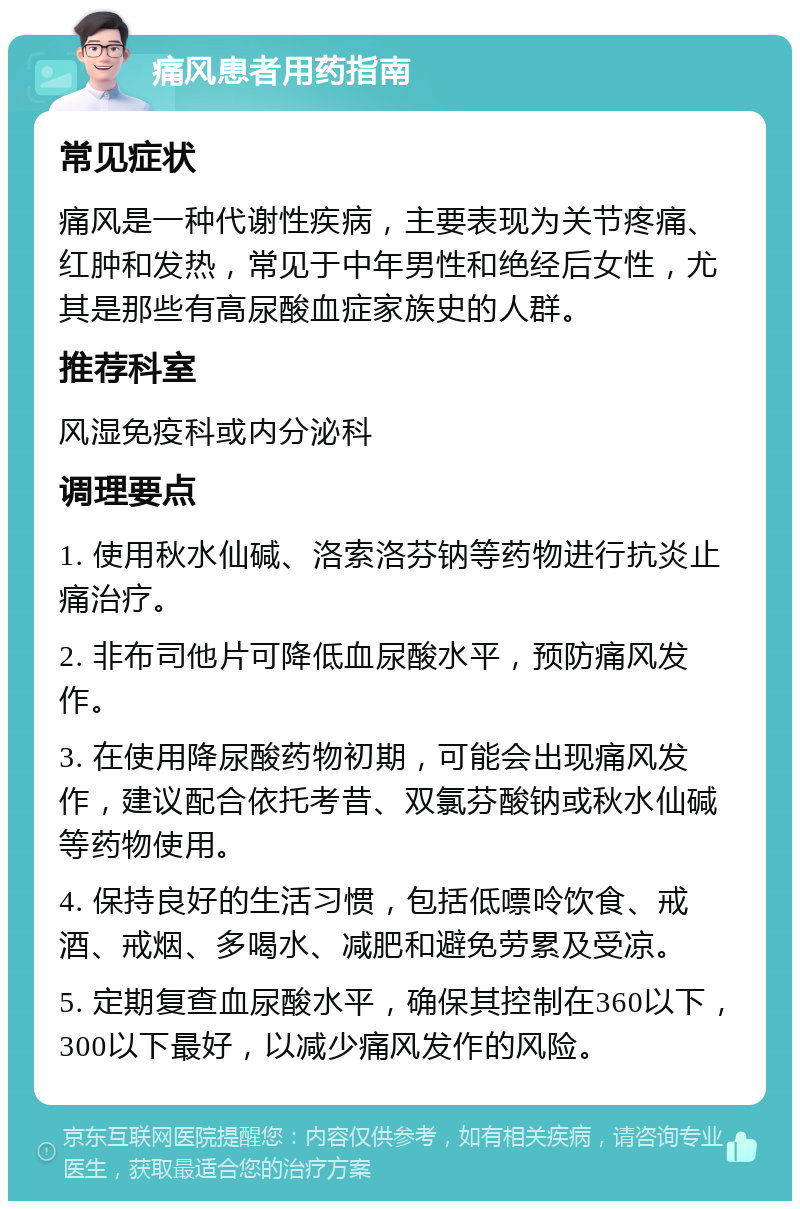 痛风患者用药指南 常见症状 痛风是一种代谢性疾病，主要表现为关节疼痛、红肿和发热，常见于中年男性和绝经后女性，尤其是那些有高尿酸血症家族史的人群。 推荐科室 风湿免疫科或内分泌科 调理要点 1. 使用秋水仙碱、洛索洛芬钠等药物进行抗炎止痛治疗。 2. 非布司他片可降低血尿酸水平，预防痛风发作。 3. 在使用降尿酸药物初期，可能会出现痛风发作，建议配合依托考昔、双氯芬酸钠或秋水仙碱等药物使用。 4. 保持良好的生活习惯，包括低嘌呤饮食、戒酒、戒烟、多喝水、减肥和避免劳累及受凉。 5. 定期复查血尿酸水平，确保其控制在360以下，300以下最好，以减少痛风发作的风险。