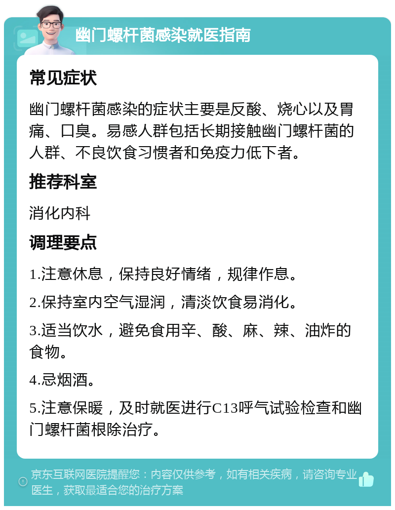 幽门螺杆菌感染就医指南 常见症状 幽门螺杆菌感染的症状主要是反酸、烧心以及胃痛、口臭。易感人群包括长期接触幽门螺杆菌的人群、不良饮食习惯者和免疫力低下者。 推荐科室 消化内科 调理要点 1.注意休息，保持良好情绪，规律作息。 2.保持室内空气湿润，清淡饮食易消化。 3.适当饮水，避免食用辛、酸、麻、辣、油炸的食物。 4.忌烟酒。 5.注意保暖，及时就医进行C13呼气试验检查和幽门螺杆菌根除治疗。