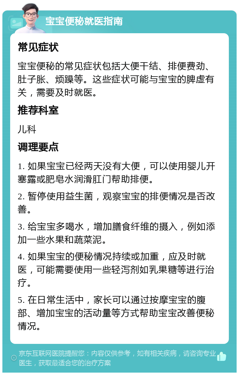 宝宝便秘就医指南 常见症状 宝宝便秘的常见症状包括大便干结、排便费劲、肚子胀、烦躁等。这些症状可能与宝宝的脾虚有关，需要及时就医。 推荐科室 儿科 调理要点 1. 如果宝宝已经两天没有大便，可以使用婴儿开塞露或肥皂水润滑肛门帮助排便。 2. 暂停使用益生菌，观察宝宝的排便情况是否改善。 3. 给宝宝多喝水，增加膳食纤维的摄入，例如添加一些水果和蔬菜泥。 4. 如果宝宝的便秘情况持续或加重，应及时就医，可能需要使用一些轻泻剂如乳果糖等进行治疗。 5. 在日常生活中，家长可以通过按摩宝宝的腹部、增加宝宝的活动量等方式帮助宝宝改善便秘情况。