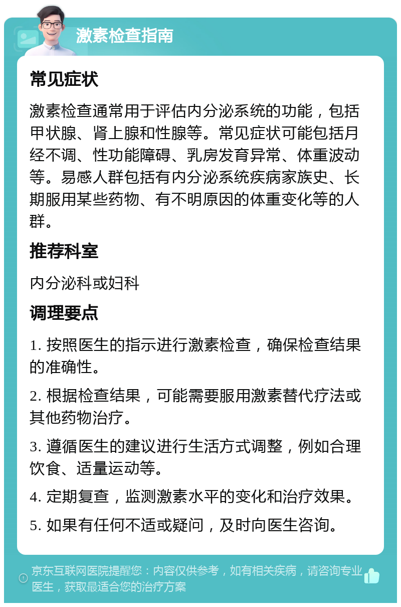 激素检查指南 常见症状 激素检查通常用于评估内分泌系统的功能，包括甲状腺、肾上腺和性腺等。常见症状可能包括月经不调、性功能障碍、乳房发育异常、体重波动等。易感人群包括有内分泌系统疾病家族史、长期服用某些药物、有不明原因的体重变化等的人群。 推荐科室 内分泌科或妇科 调理要点 1. 按照医生的指示进行激素检查，确保检查结果的准确性。 2. 根据检查结果，可能需要服用激素替代疗法或其他药物治疗。 3. 遵循医生的建议进行生活方式调整，例如合理饮食、适量运动等。 4. 定期复查，监测激素水平的变化和治疗效果。 5. 如果有任何不适或疑问，及时向医生咨询。