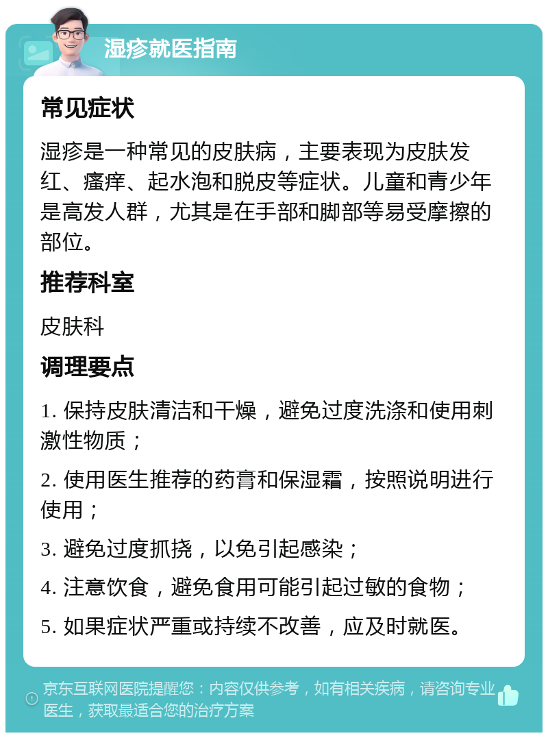 湿疹就医指南 常见症状 湿疹是一种常见的皮肤病，主要表现为皮肤发红、瘙痒、起水泡和脱皮等症状。儿童和青少年是高发人群，尤其是在手部和脚部等易受摩擦的部位。 推荐科室 皮肤科 调理要点 1. 保持皮肤清洁和干燥，避免过度洗涤和使用刺激性物质； 2. 使用医生推荐的药膏和保湿霜，按照说明进行使用； 3. 避免过度抓挠，以免引起感染； 4. 注意饮食，避免食用可能引起过敏的食物； 5. 如果症状严重或持续不改善，应及时就医。