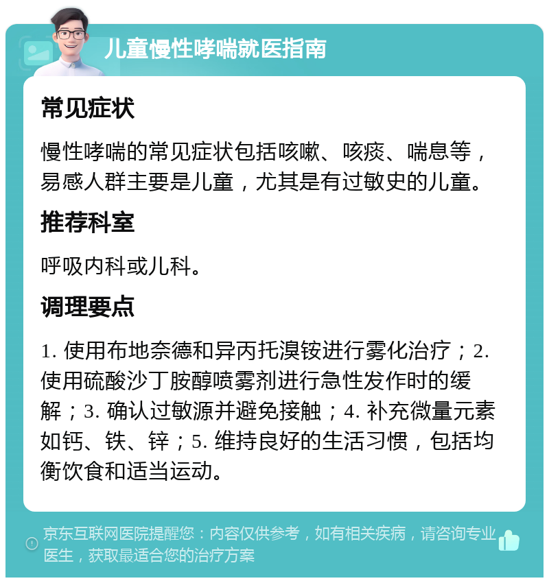 儿童慢性哮喘就医指南 常见症状 慢性哮喘的常见症状包括咳嗽、咳痰、喘息等，易感人群主要是儿童，尤其是有过敏史的儿童。 推荐科室 呼吸内科或儿科。 调理要点 1. 使用布地奈德和异丙托溴铵进行雾化治疗；2. 使用硫酸沙丁胺醇喷雾剂进行急性发作时的缓解；3. 确认过敏源并避免接触；4. 补充微量元素如钙、铁、锌；5. 维持良好的生活习惯，包括均衡饮食和适当运动。