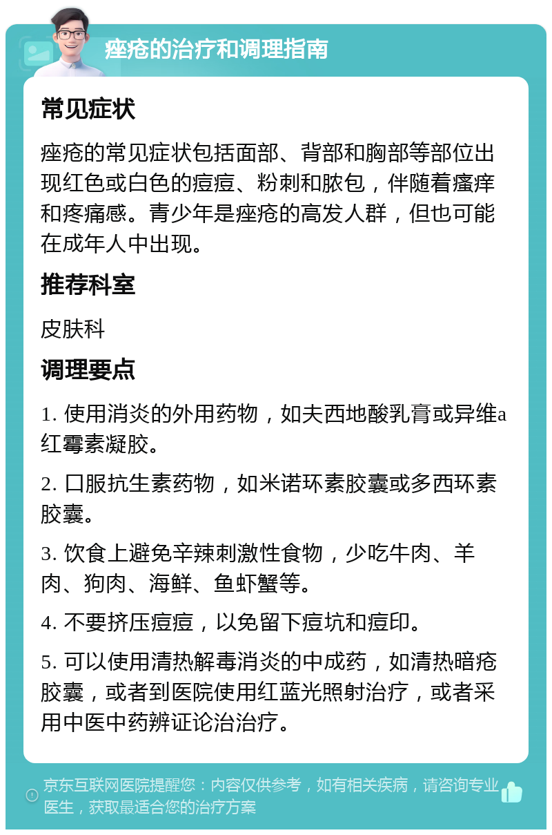 痤疮的治疗和调理指南 常见症状 痤疮的常见症状包括面部、背部和胸部等部位出现红色或白色的痘痘、粉刺和脓包，伴随着瘙痒和疼痛感。青少年是痤疮的高发人群，但也可能在成年人中出现。 推荐科室 皮肤科 调理要点 1. 使用消炎的外用药物，如夫西地酸乳膏或异维a红霉素凝胶。 2. 口服抗生素药物，如米诺环素胶囊或多西环素胶囊。 3. 饮食上避免辛辣刺激性食物，少吃牛肉、羊肉、狗肉、海鲜、鱼虾蟹等。 4. 不要挤压痘痘，以免留下痘坑和痘印。 5. 可以使用清热解毒消炎的中成药，如清热暗疮胶囊，或者到医院使用红蓝光照射治疗，或者采用中医中药辨证论治治疗。