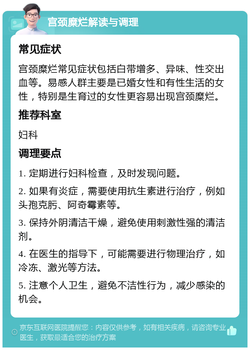 宫颈糜烂解读与调理 常见症状 宫颈糜烂常见症状包括白带增多、异味、性交出血等。易感人群主要是已婚女性和有性生活的女性，特别是生育过的女性更容易出现宫颈糜烂。 推荐科室 妇科 调理要点 1. 定期进行妇科检查，及时发现问题。 2. 如果有炎症，需要使用抗生素进行治疗，例如头孢克肟、阿奇霉素等。 3. 保持外阴清洁干燥，避免使用刺激性强的清洁剂。 4. 在医生的指导下，可能需要进行物理治疗，如冷冻、激光等方法。 5. 注意个人卫生，避免不洁性行为，减少感染的机会。