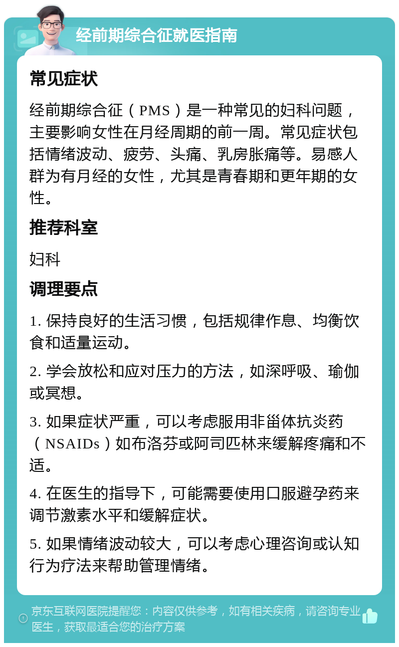 经前期综合征就医指南 常见症状 经前期综合征（PMS）是一种常见的妇科问题，主要影响女性在月经周期的前一周。常见症状包括情绪波动、疲劳、头痛、乳房胀痛等。易感人群为有月经的女性，尤其是青春期和更年期的女性。 推荐科室 妇科 调理要点 1. 保持良好的生活习惯，包括规律作息、均衡饮食和适量运动。 2. 学会放松和应对压力的方法，如深呼吸、瑜伽或冥想。 3. 如果症状严重，可以考虑服用非甾体抗炎药（NSAIDs）如布洛芬或阿司匹林来缓解疼痛和不适。 4. 在医生的指导下，可能需要使用口服避孕药来调节激素水平和缓解症状。 5. 如果情绪波动较大，可以考虑心理咨询或认知行为疗法来帮助管理情绪。