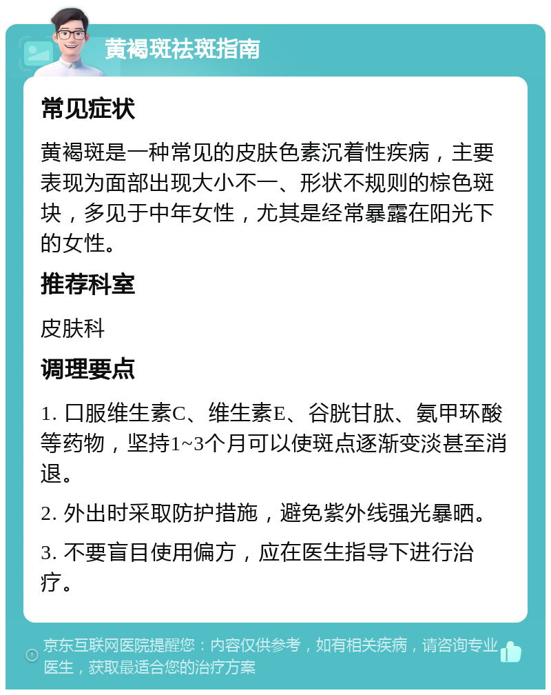 黄褐斑祛斑指南 常见症状 黄褐斑是一种常见的皮肤色素沉着性疾病，主要表现为面部出现大小不一、形状不规则的棕色斑块，多见于中年女性，尤其是经常暴露在阳光下的女性。 推荐科室 皮肤科 调理要点 1. 口服维生素C、维生素E、谷胱甘肽、氨甲环酸等药物，坚持1~3个月可以使斑点逐渐变淡甚至消退。 2. 外出时采取防护措施，避免紫外线强光暴晒。 3. 不要盲目使用偏方，应在医生指导下进行治疗。