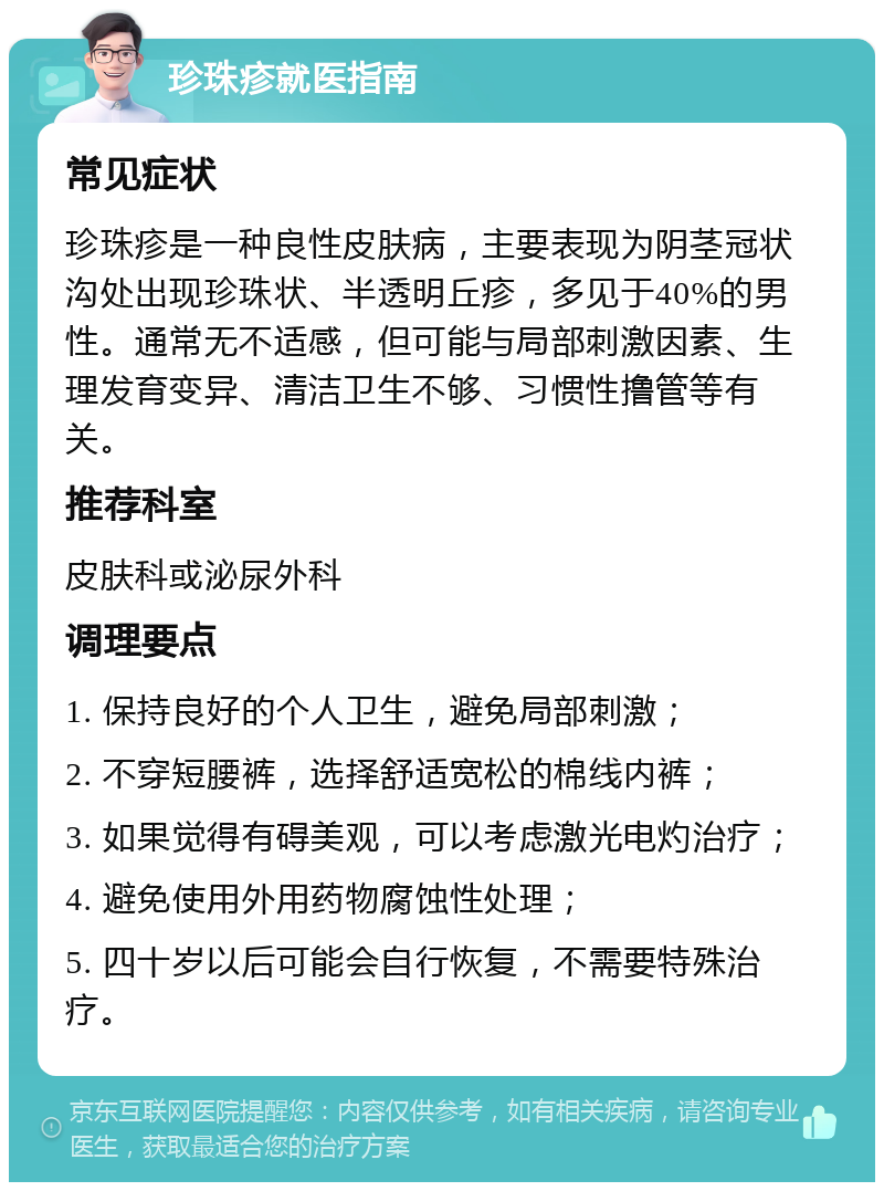 珍珠疹就医指南 常见症状 珍珠疹是一种良性皮肤病，主要表现为阴茎冠状沟处出现珍珠状、半透明丘疹，多见于40%的男性。通常无不适感，但可能与局部刺激因素、生理发育变异、清洁卫生不够、习惯性撸管等有关。 推荐科室 皮肤科或泌尿外科 调理要点 1. 保持良好的个人卫生，避免局部刺激； 2. 不穿短腰裤，选择舒适宽松的棉线内裤； 3. 如果觉得有碍美观，可以考虑激光电灼治疗； 4. 避免使用外用药物腐蚀性处理； 5. 四十岁以后可能会自行恢复，不需要特殊治疗。