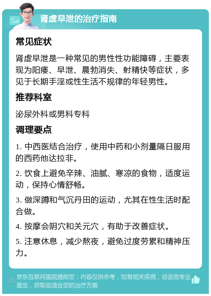 肾虚早泄的治疗指南 常见症状 肾虚早泄是一种常见的男性性功能障碍，主要表现为阳痿、早泄、晨勃消失、射精快等症状，多见于长期手淫或性生活不规律的年轻男性。 推荐科室 泌尿外科或男科专科 调理要点 1. 中西医结合治疗，使用中药和小剂量隔日服用的西药他达拉非。 2. 饮食上避免辛辣、油腻、寒凉的食物，适度运动，保持心情舒畅。 3. 做深蹲和气沉丹田的运动，尤其在性生活时配合做。 4. 按摩会阴穴和关元穴，有助于改善症状。 5. 注意休息，减少熬夜，避免过度劳累和精神压力。