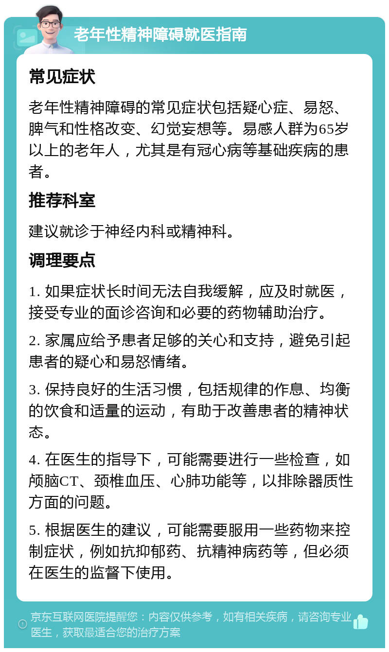 老年性精神障碍就医指南 常见症状 老年性精神障碍的常见症状包括疑心症、易怒、脾气和性格改变、幻觉妄想等。易感人群为65岁以上的老年人，尤其是有冠心病等基础疾病的患者。 推荐科室 建议就诊于神经内科或精神科。 调理要点 1. 如果症状长时间无法自我缓解，应及时就医，接受专业的面诊咨询和必要的药物辅助治疗。 2. 家属应给予患者足够的关心和支持，避免引起患者的疑心和易怒情绪。 3. 保持良好的生活习惯，包括规律的作息、均衡的饮食和适量的运动，有助于改善患者的精神状态。 4. 在医生的指导下，可能需要进行一些检查，如颅脑CT、颈椎血压、心肺功能等，以排除器质性方面的问题。 5. 根据医生的建议，可能需要服用一些药物来控制症状，例如抗抑郁药、抗精神病药等，但必须在医生的监督下使用。