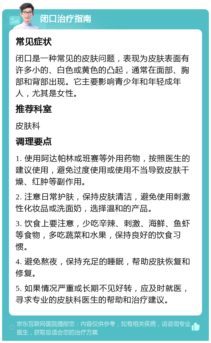 闭口治疗指南 常见症状 闭口是一种常见的皮肤问题，表现为皮肤表面有许多小的、白色或黄色的凸起，通常在面部、胸部和背部出现。它主要影响青少年和年轻成年人，尤其是女性。 推荐科室 皮肤科 调理要点 1. 使用阿达帕林或班赛等外用药物，按照医生的建议使用，避免过度使用或使用不当导致皮肤干燥、红肿等副作用。 2. 注意日常护肤，保持皮肤清洁，避免使用刺激性化妆品或洗面奶，选择温和的产品。 3. 饮食上要注意，少吃辛辣、刺激、海鲜、鱼虾等食物，多吃蔬菜和水果，保持良好的饮食习惯。 4. 避免熬夜，保持充足的睡眠，帮助皮肤恢复和修复。 5. 如果情况严重或长期不见好转，应及时就医，寻求专业的皮肤科医生的帮助和治疗建议。