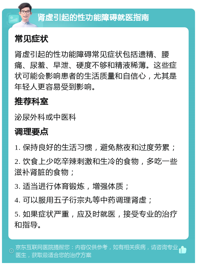 肾虚引起的性功能障碍就医指南 常见症状 肾虚引起的性功能障碍常见症状包括遗精、腰痛、尿羞、早泄、硬度不够和精液稀薄。这些症状可能会影响患者的生活质量和自信心，尤其是年轻人更容易受到影响。 推荐科室 泌尿外科或中医科 调理要点 1. 保持良好的生活习惯，避免熬夜和过度劳累； 2. 饮食上少吃辛辣刺激和生冷的食物，多吃一些滋补肾脏的食物； 3. 适当进行体育锻炼，增强体质； 4. 可以服用五子衍宗丸等中药调理肾虚； 5. 如果症状严重，应及时就医，接受专业的治疗和指导。