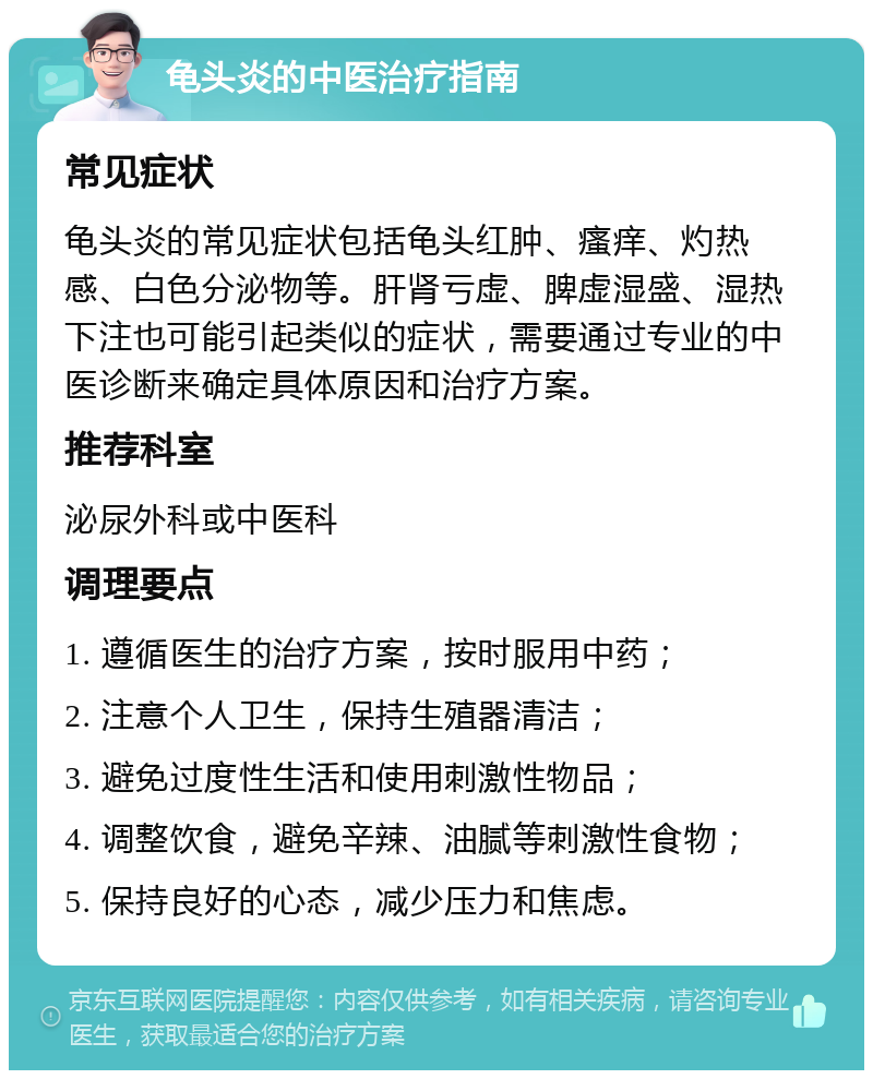 龟头炎的中医治疗指南 常见症状 龟头炎的常见症状包括龟头红肿、瘙痒、灼热感、白色分泌物等。肝肾亏虚、脾虚湿盛、湿热下注也可能引起类似的症状，需要通过专业的中医诊断来确定具体原因和治疗方案。 推荐科室 泌尿外科或中医科 调理要点 1. 遵循医生的治疗方案，按时服用中药； 2. 注意个人卫生，保持生殖器清洁； 3. 避免过度性生活和使用刺激性物品； 4. 调整饮食，避免辛辣、油腻等刺激性食物； 5. 保持良好的心态，减少压力和焦虑。