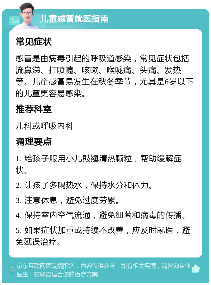 儿童感冒就医指南 常见症状 感冒是由病毒引起的呼吸道感染，常见症状包括流鼻涕、打喷嚏、咳嗽、喉咙痛、头痛、发热等。儿童感冒易发生在秋冬季节，尤其是6岁以下的儿童更容易感染。 推荐科室 儿科或呼吸内科 调理要点 1. 给孩子服用小儿豉翘清热颗粒，帮助缓解症状。 2. 让孩子多喝热水，保持水分和体力。 3. 注意休息，避免过度劳累。 4. 保持室内空气流通，避免细菌和病毒的传播。 5. 如果症状加重或持续不改善，应及时就医，避免延误治疗。