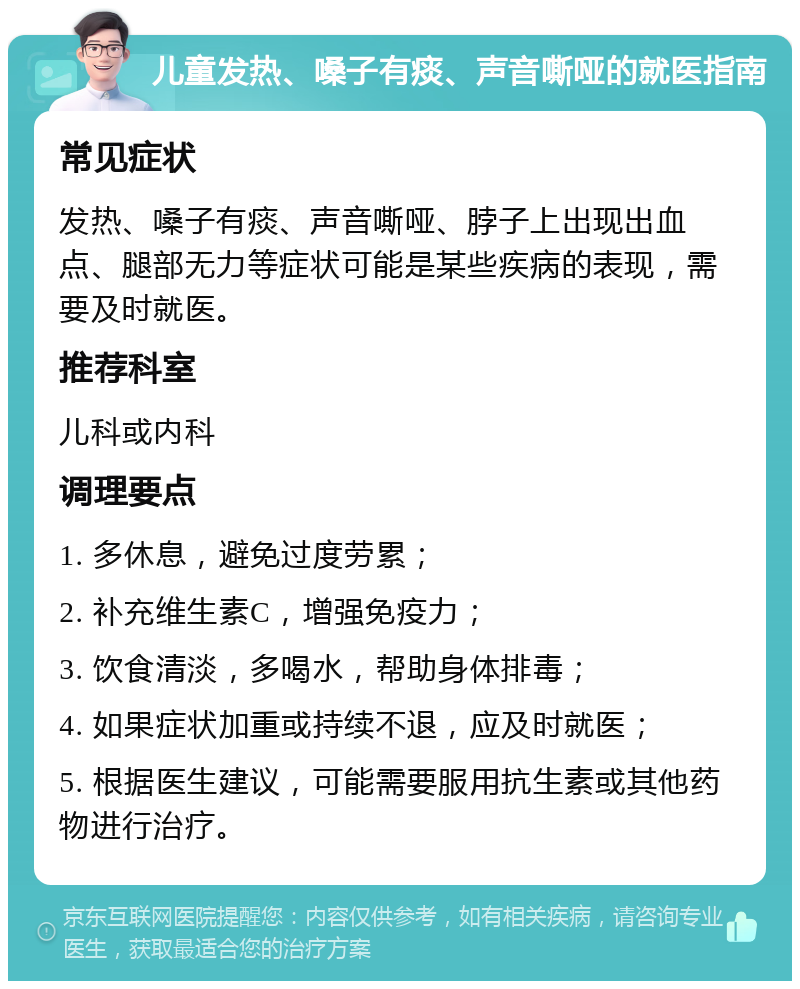 儿童发热、嗓子有痰、声音嘶哑的就医指南 常见症状 发热、嗓子有痰、声音嘶哑、脖子上出现出血点、腿部无力等症状可能是某些疾病的表现，需要及时就医。 推荐科室 儿科或内科 调理要点 1. 多休息，避免过度劳累； 2. 补充维生素C，增强免疫力； 3. 饮食清淡，多喝水，帮助身体排毒； 4. 如果症状加重或持续不退，应及时就医； 5. 根据医生建议，可能需要服用抗生素或其他药物进行治疗。