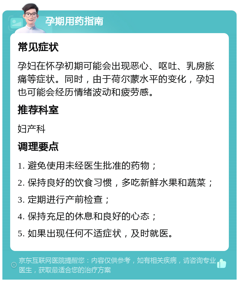 孕期用药指南 常见症状 孕妇在怀孕初期可能会出现恶心、呕吐、乳房胀痛等症状。同时，由于荷尔蒙水平的变化，孕妇也可能会经历情绪波动和疲劳感。 推荐科室 妇产科 调理要点 1. 避免使用未经医生批准的药物； 2. 保持良好的饮食习惯，多吃新鲜水果和蔬菜； 3. 定期进行产前检查； 4. 保持充足的休息和良好的心态； 5. 如果出现任何不适症状，及时就医。