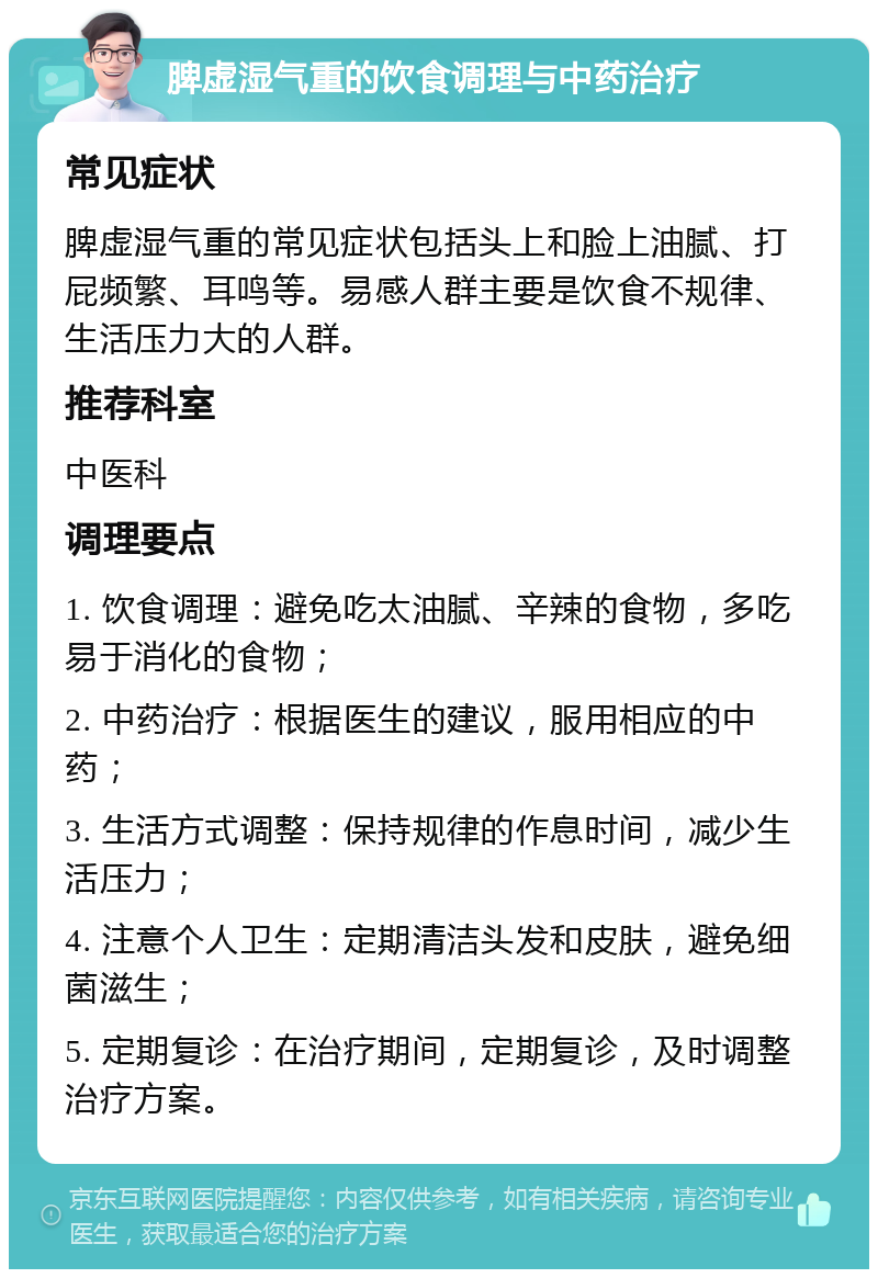 脾虚湿气重的饮食调理与中药治疗 常见症状 脾虚湿气重的常见症状包括头上和脸上油腻、打屁频繁、耳鸣等。易感人群主要是饮食不规律、生活压力大的人群。 推荐科室 中医科 调理要点 1. 饮食调理：避免吃太油腻、辛辣的食物，多吃易于消化的食物； 2. 中药治疗：根据医生的建议，服用相应的中药； 3. 生活方式调整：保持规律的作息时间，减少生活压力； 4. 注意个人卫生：定期清洁头发和皮肤，避免细菌滋生； 5. 定期复诊：在治疗期间，定期复诊，及时调整治疗方案。