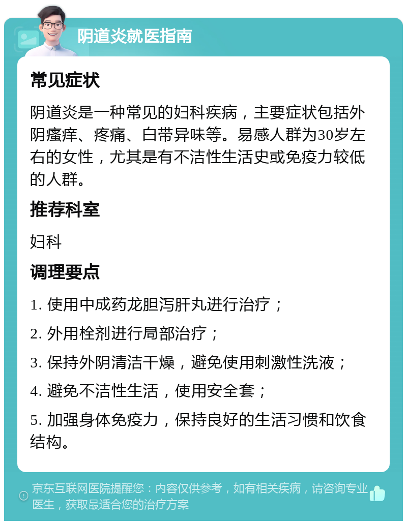 阴道炎就医指南 常见症状 阴道炎是一种常见的妇科疾病，主要症状包括外阴瘙痒、疼痛、白带异味等。易感人群为30岁左右的女性，尤其是有不洁性生活史或免疫力较低的人群。 推荐科室 妇科 调理要点 1. 使用中成药龙胆泻肝丸进行治疗； 2. 外用栓剂进行局部治疗； 3. 保持外阴清洁干燥，避免使用刺激性洗液； 4. 避免不洁性生活，使用安全套； 5. 加强身体免疫力，保持良好的生活习惯和饮食结构。