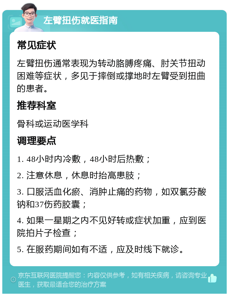 左臂扭伤就医指南 常见症状 左臂扭伤通常表现为转动胳膊疼痛、肘关节扭动困难等症状，多见于摔倒或撑地时左臂受到扭曲的患者。 推荐科室 骨科或运动医学科 调理要点 1. 48小时内冷敷，48小时后热敷； 2. 注意休息，休息时抬高患肢； 3. 口服活血化瘀、消肿止痛的药物，如双氯芬酸钠和37伤药胶囊； 4. 如果一星期之内不见好转或症状加重，应到医院拍片子检查； 5. 在服药期间如有不适，应及时线下就诊。