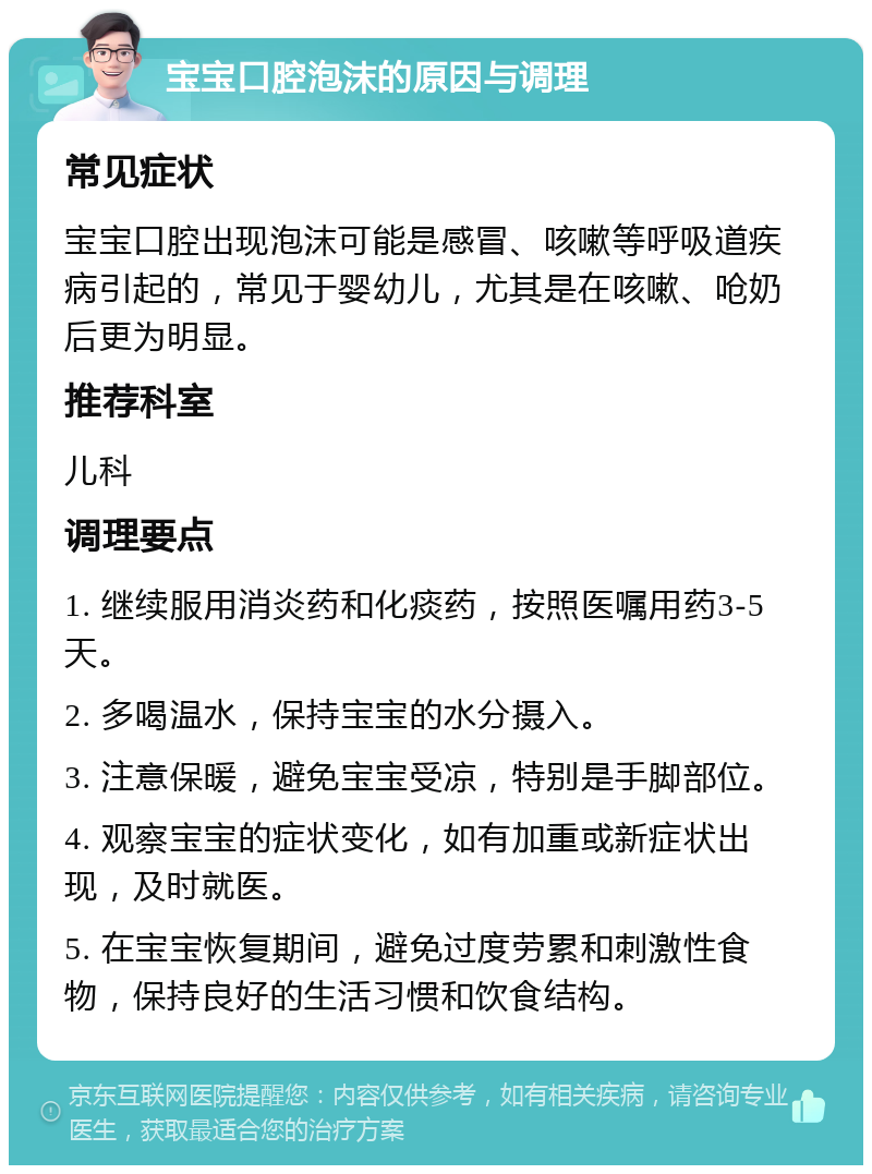 宝宝口腔泡沫的原因与调理 常见症状 宝宝口腔出现泡沫可能是感冒、咳嗽等呼吸道疾病引起的，常见于婴幼儿，尤其是在咳嗽、呛奶后更为明显。 推荐科室 儿科 调理要点 1. 继续服用消炎药和化痰药，按照医嘱用药3-5天。 2. 多喝温水，保持宝宝的水分摄入。 3. 注意保暖，避免宝宝受凉，特别是手脚部位。 4. 观察宝宝的症状变化，如有加重或新症状出现，及时就医。 5. 在宝宝恢复期间，避免过度劳累和刺激性食物，保持良好的生活习惯和饮食结构。