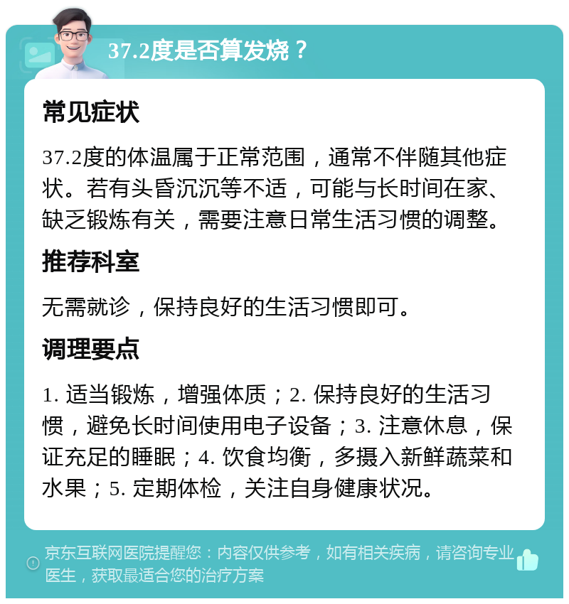 37.2度是否算发烧？ 常见症状 37.2度的体温属于正常范围，通常不伴随其他症状。若有头昏沉沉等不适，可能与长时间在家、缺乏锻炼有关，需要注意日常生活习惯的调整。 推荐科室 无需就诊，保持良好的生活习惯即可。 调理要点 1. 适当锻炼，增强体质；2. 保持良好的生活习惯，避免长时间使用电子设备；3. 注意休息，保证充足的睡眠；4. 饮食均衡，多摄入新鲜蔬菜和水果；5. 定期体检，关注自身健康状况。