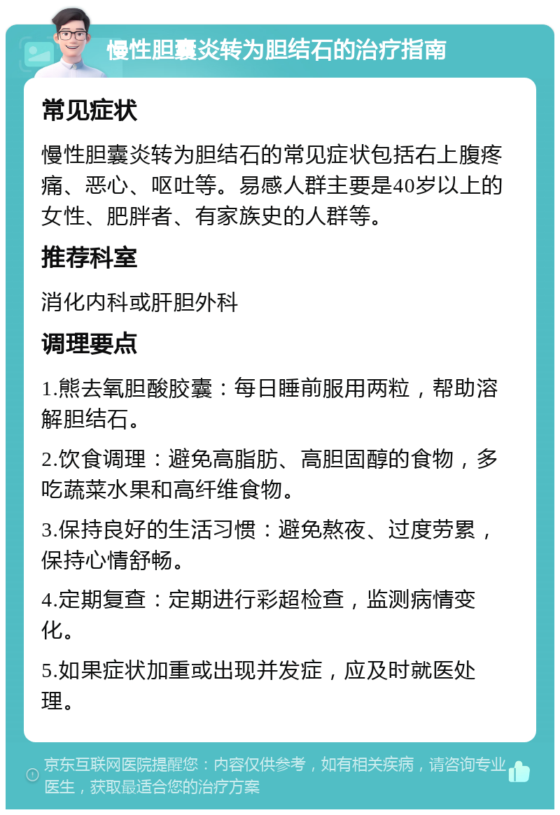 慢性胆囊炎转为胆结石的治疗指南 常见症状 慢性胆囊炎转为胆结石的常见症状包括右上腹疼痛、恶心、呕吐等。易感人群主要是40岁以上的女性、肥胖者、有家族史的人群等。 推荐科室 消化内科或肝胆外科 调理要点 1.熊去氧胆酸胶囊：每日睡前服用两粒，帮助溶解胆结石。 2.饮食调理：避免高脂肪、高胆固醇的食物，多吃蔬菜水果和高纤维食物。 3.保持良好的生活习惯：避免熬夜、过度劳累，保持心情舒畅。 4.定期复查：定期进行彩超检查，监测病情变化。 5.如果症状加重或出现并发症，应及时就医处理。