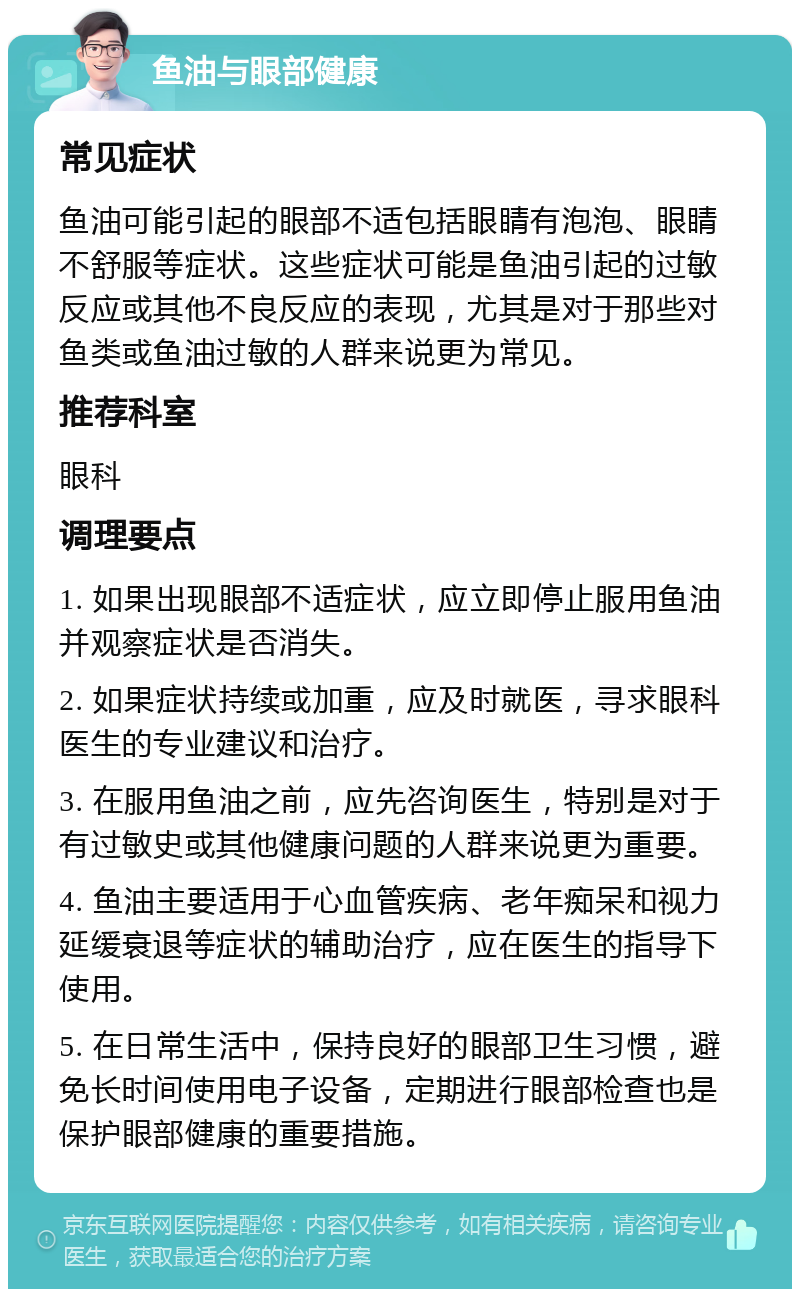 鱼油与眼部健康 常见症状 鱼油可能引起的眼部不适包括眼睛有泡泡、眼睛不舒服等症状。这些症状可能是鱼油引起的过敏反应或其他不良反应的表现，尤其是对于那些对鱼类或鱼油过敏的人群来说更为常见。 推荐科室 眼科 调理要点 1. 如果出现眼部不适症状，应立即停止服用鱼油并观察症状是否消失。 2. 如果症状持续或加重，应及时就医，寻求眼科医生的专业建议和治疗。 3. 在服用鱼油之前，应先咨询医生，特别是对于有过敏史或其他健康问题的人群来说更为重要。 4. 鱼油主要适用于心血管疾病、老年痴呆和视力延缓衰退等症状的辅助治疗，应在医生的指导下使用。 5. 在日常生活中，保持良好的眼部卫生习惯，避免长时间使用电子设备，定期进行眼部检查也是保护眼部健康的重要措施。