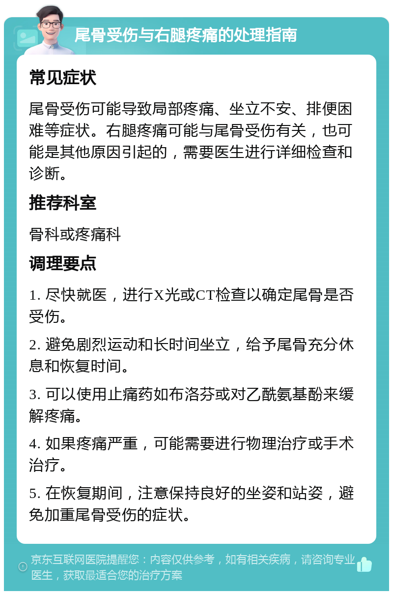 尾骨受伤与右腿疼痛的处理指南 常见症状 尾骨受伤可能导致局部疼痛、坐立不安、排便困难等症状。右腿疼痛可能与尾骨受伤有关，也可能是其他原因引起的，需要医生进行详细检查和诊断。 推荐科室 骨科或疼痛科 调理要点 1. 尽快就医，进行X光或CT检查以确定尾骨是否受伤。 2. 避免剧烈运动和长时间坐立，给予尾骨充分休息和恢复时间。 3. 可以使用止痛药如布洛芬或对乙酰氨基酚来缓解疼痛。 4. 如果疼痛严重，可能需要进行物理治疗或手术治疗。 5. 在恢复期间，注意保持良好的坐姿和站姿，避免加重尾骨受伤的症状。