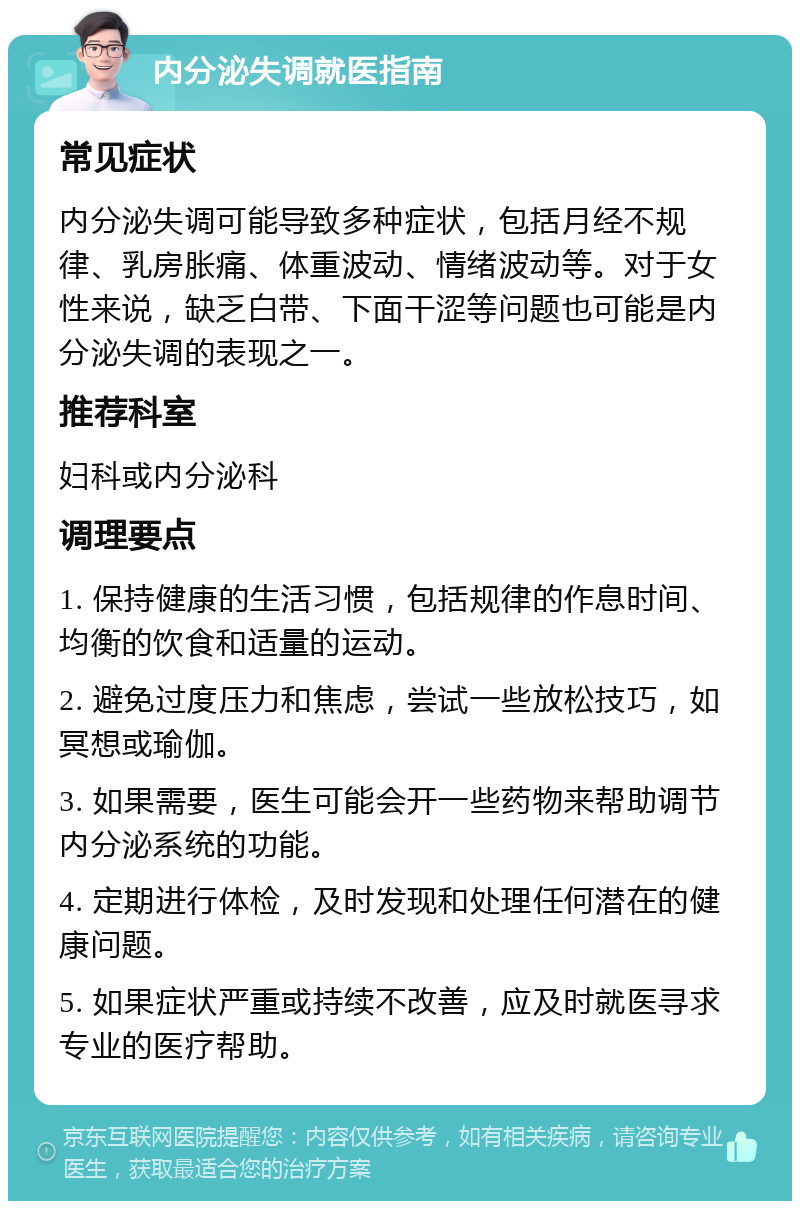 内分泌失调就医指南 常见症状 内分泌失调可能导致多种症状，包括月经不规律、乳房胀痛、体重波动、情绪波动等。对于女性来说，缺乏白带、下面干涩等问题也可能是内分泌失调的表现之一。 推荐科室 妇科或内分泌科 调理要点 1. 保持健康的生活习惯，包括规律的作息时间、均衡的饮食和适量的运动。 2. 避免过度压力和焦虑，尝试一些放松技巧，如冥想或瑜伽。 3. 如果需要，医生可能会开一些药物来帮助调节内分泌系统的功能。 4. 定期进行体检，及时发现和处理任何潜在的健康问题。 5. 如果症状严重或持续不改善，应及时就医寻求专业的医疗帮助。