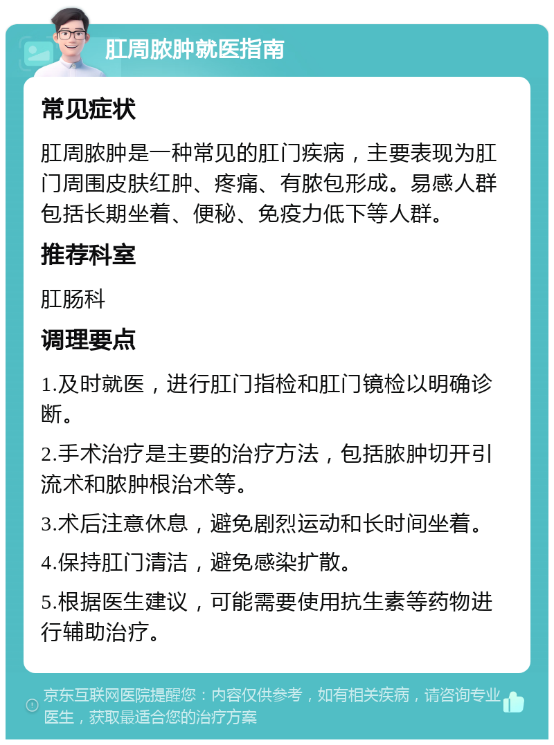 肛周脓肿就医指南 常见症状 肛周脓肿是一种常见的肛门疾病，主要表现为肛门周围皮肤红肿、疼痛、有脓包形成。易感人群包括长期坐着、便秘、免疫力低下等人群。 推荐科室 肛肠科 调理要点 1.及时就医，进行肛门指检和肛门镜检以明确诊断。 2.手术治疗是主要的治疗方法，包括脓肿切开引流术和脓肿根治术等。 3.术后注意休息，避免剧烈运动和长时间坐着。 4.保持肛门清洁，避免感染扩散。 5.根据医生建议，可能需要使用抗生素等药物进行辅助治疗。