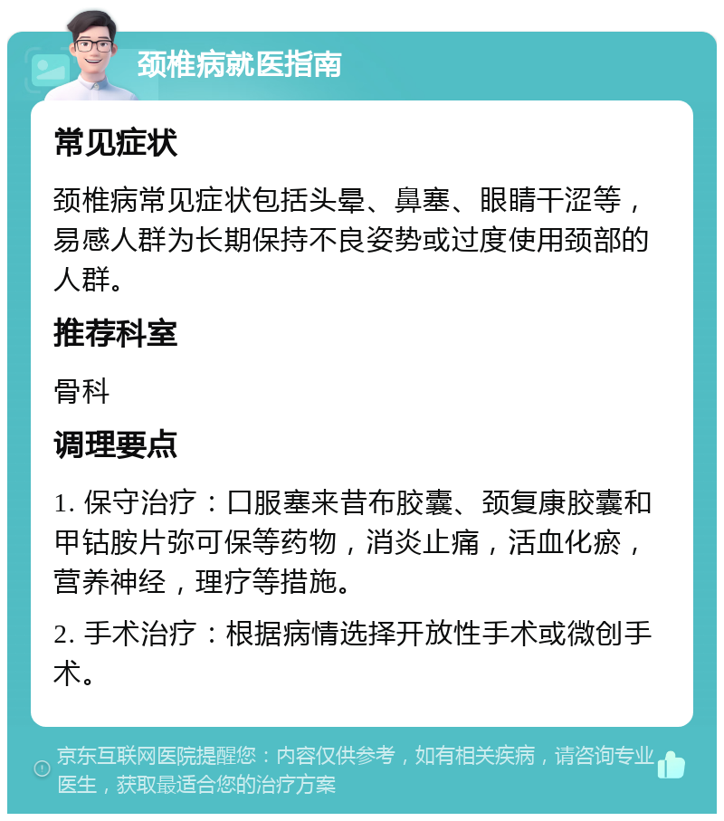 颈椎病就医指南 常见症状 颈椎病常见症状包括头晕、鼻塞、眼睛干涩等，易感人群为长期保持不良姿势或过度使用颈部的人群。 推荐科室 骨科 调理要点 1. 保守治疗：口服塞来昔布胶囊、颈复康胶囊和甲钴胺片弥可保等药物，消炎止痛，活血化瘀，营养神经，理疗等措施。 2. 手术治疗：根据病情选择开放性手术或微创手术。