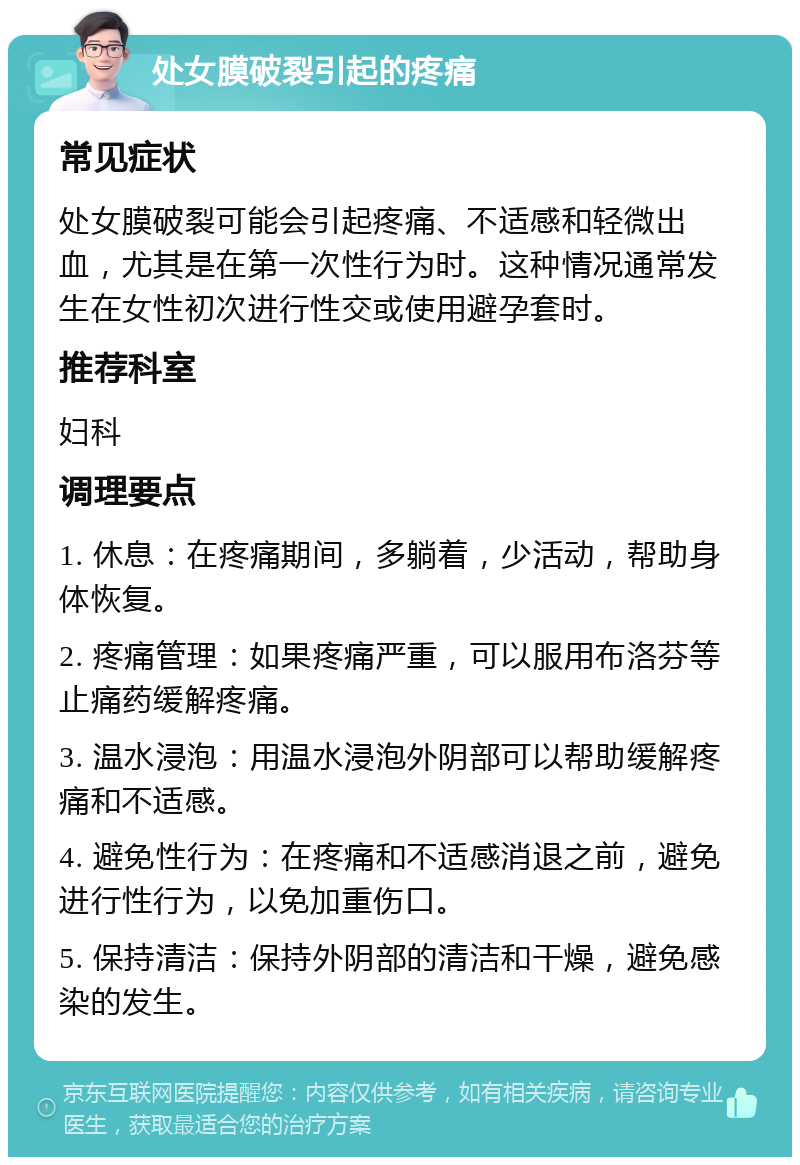 处女膜破裂引起的疼痛 常见症状 处女膜破裂可能会引起疼痛、不适感和轻微出血，尤其是在第一次性行为时。这种情况通常发生在女性初次进行性交或使用避孕套时。 推荐科室 妇科 调理要点 1. 休息：在疼痛期间，多躺着，少活动，帮助身体恢复。 2. 疼痛管理：如果疼痛严重，可以服用布洛芬等止痛药缓解疼痛。 3. 温水浸泡：用温水浸泡外阴部可以帮助缓解疼痛和不适感。 4. 避免性行为：在疼痛和不适感消退之前，避免进行性行为，以免加重伤口。 5. 保持清洁：保持外阴部的清洁和干燥，避免感染的发生。