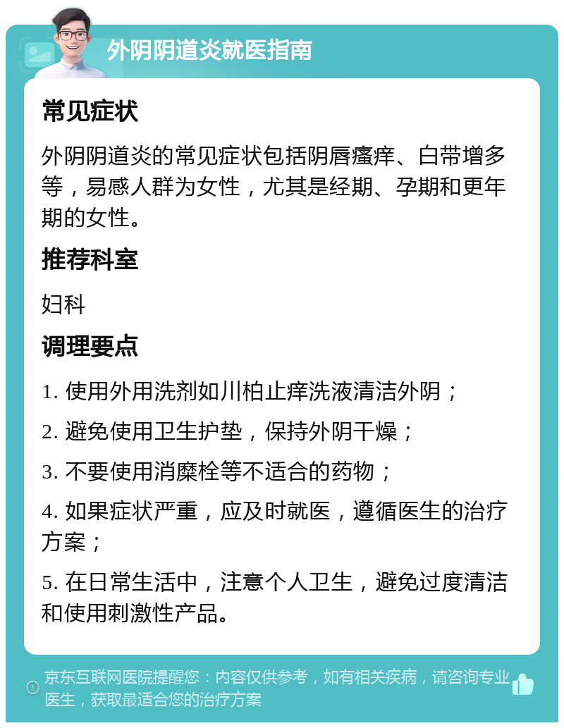 外阴阴道炎就医指南 常见症状 外阴阴道炎的常见症状包括阴唇瘙痒、白带增多等，易感人群为女性，尤其是经期、孕期和更年期的女性。 推荐科室 妇科 调理要点 1. 使用外用洗剂如川柏止痒洗液清洁外阴； 2. 避免使用卫生护垫，保持外阴干燥； 3. 不要使用消糜栓等不适合的药物； 4. 如果症状严重，应及时就医，遵循医生的治疗方案； 5. 在日常生活中，注意个人卫生，避免过度清洁和使用刺激性产品。