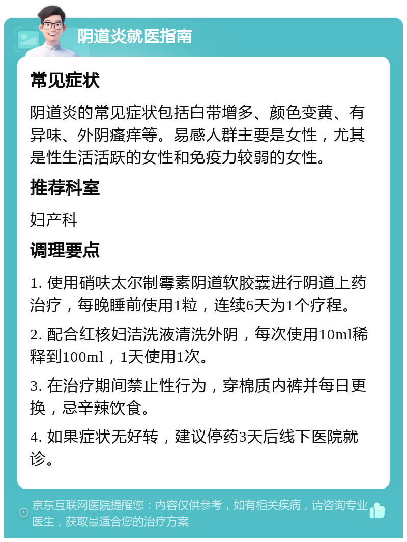 阴道炎就医指南 常见症状 阴道炎的常见症状包括白带增多、颜色变黄、有异味、外阴瘙痒等。易感人群主要是女性，尤其是性生活活跃的女性和免疫力较弱的女性。 推荐科室 妇产科 调理要点 1. 使用硝呋太尔制霉素阴道软胶囊进行阴道上药治疗，每晚睡前使用1粒，连续6天为1个疗程。 2. 配合红核妇洁洗液清洗外阴，每次使用10ml稀释到100ml，1天使用1次。 3. 在治疗期间禁止性行为，穿棉质内裤并每日更换，忌辛辣饮食。 4. 如果症状无好转，建议停药3天后线下医院就诊。