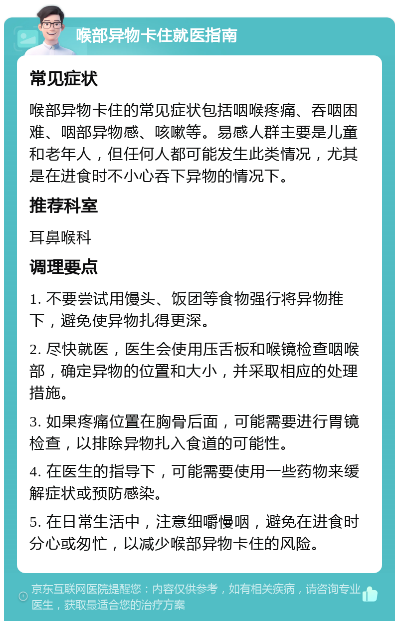 喉部异物卡住就医指南 常见症状 喉部异物卡住的常见症状包括咽喉疼痛、吞咽困难、咽部异物感、咳嗽等。易感人群主要是儿童和老年人，但任何人都可能发生此类情况，尤其是在进食时不小心吞下异物的情况下。 推荐科室 耳鼻喉科 调理要点 1. 不要尝试用馒头、饭团等食物强行将异物推下，避免使异物扎得更深。 2. 尽快就医，医生会使用压舌板和喉镜检查咽喉部，确定异物的位置和大小，并采取相应的处理措施。 3. 如果疼痛位置在胸骨后面，可能需要进行胃镜检查，以排除异物扎入食道的可能性。 4. 在医生的指导下，可能需要使用一些药物来缓解症状或预防感染。 5. 在日常生活中，注意细嚼慢咽，避免在进食时分心或匆忙，以减少喉部异物卡住的风险。