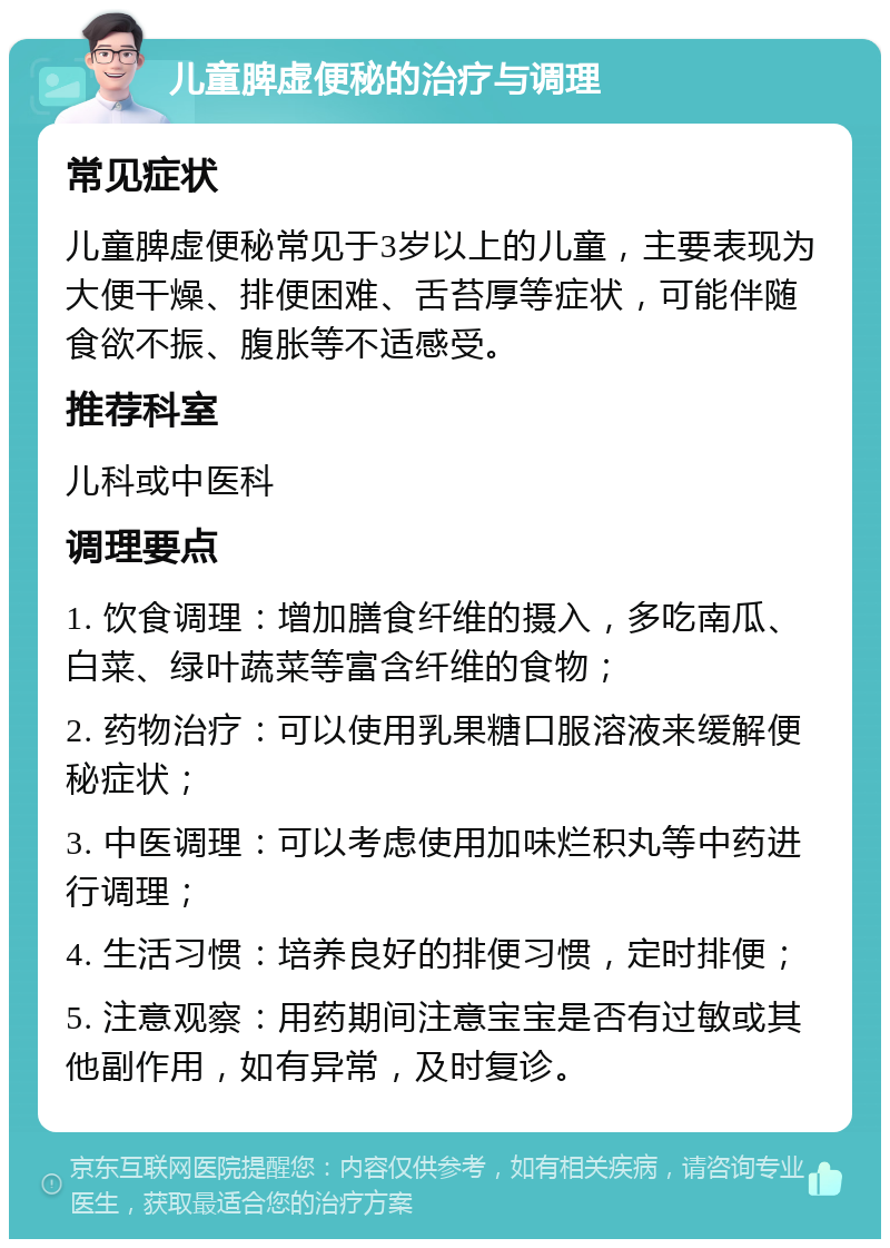 儿童脾虚便秘的治疗与调理 常见症状 儿童脾虚便秘常见于3岁以上的儿童，主要表现为大便干燥、排便困难、舌苔厚等症状，可能伴随食欲不振、腹胀等不适感受。 推荐科室 儿科或中医科 调理要点 1. 饮食调理：增加膳食纤维的摄入，多吃南瓜、白菜、绿叶蔬菜等富含纤维的食物； 2. 药物治疗：可以使用乳果糖口服溶液来缓解便秘症状； 3. 中医调理：可以考虑使用加味烂积丸等中药进行调理； 4. 生活习惯：培养良好的排便习惯，定时排便； 5. 注意观察：用药期间注意宝宝是否有过敏或其他副作用，如有异常，及时复诊。