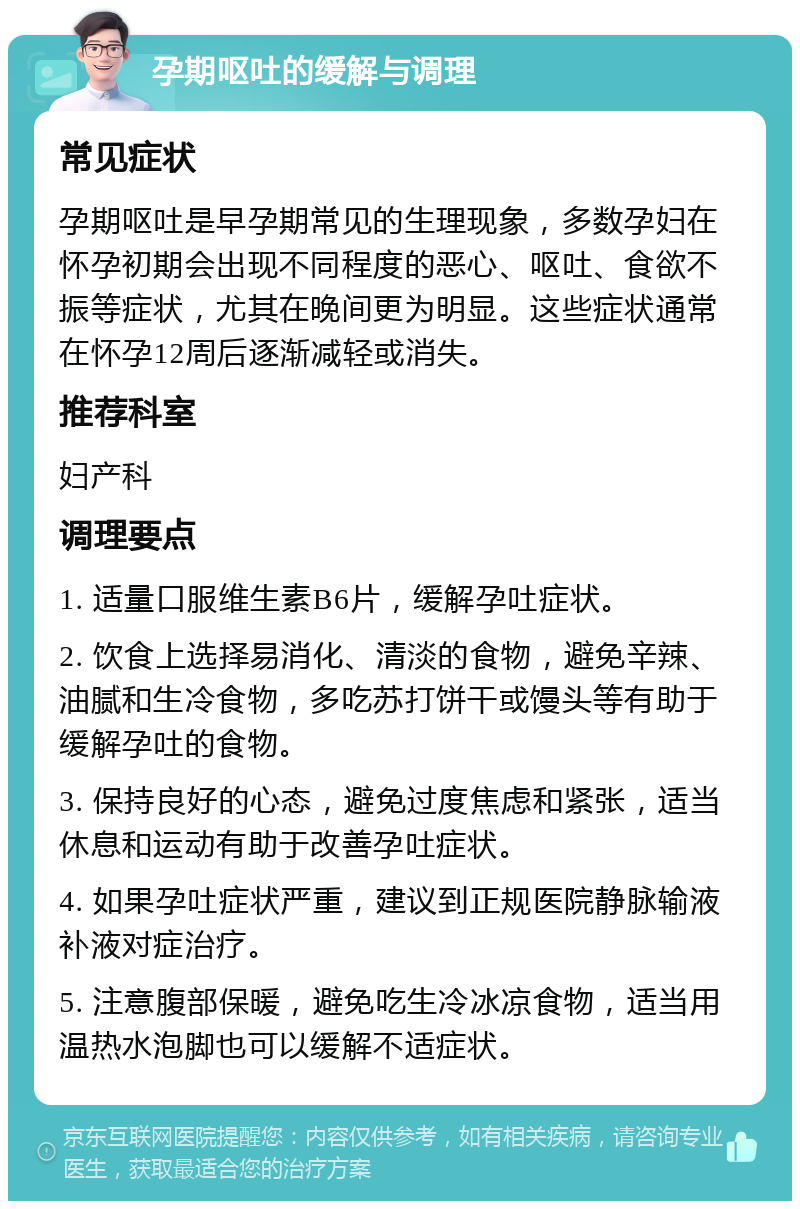 孕期呕吐的缓解与调理 常见症状 孕期呕吐是早孕期常见的生理现象，多数孕妇在怀孕初期会出现不同程度的恶心、呕吐、食欲不振等症状，尤其在晚间更为明显。这些症状通常在怀孕12周后逐渐减轻或消失。 推荐科室 妇产科 调理要点 1. 适量口服维生素B6片，缓解孕吐症状。 2. 饮食上选择易消化、清淡的食物，避免辛辣、油腻和生冷食物，多吃苏打饼干或馒头等有助于缓解孕吐的食物。 3. 保持良好的心态，避免过度焦虑和紧张，适当休息和运动有助于改善孕吐症状。 4. 如果孕吐症状严重，建议到正规医院静脉输液补液对症治疗。 5. 注意腹部保暖，避免吃生冷冰凉食物，适当用温热水泡脚也可以缓解不适症状。