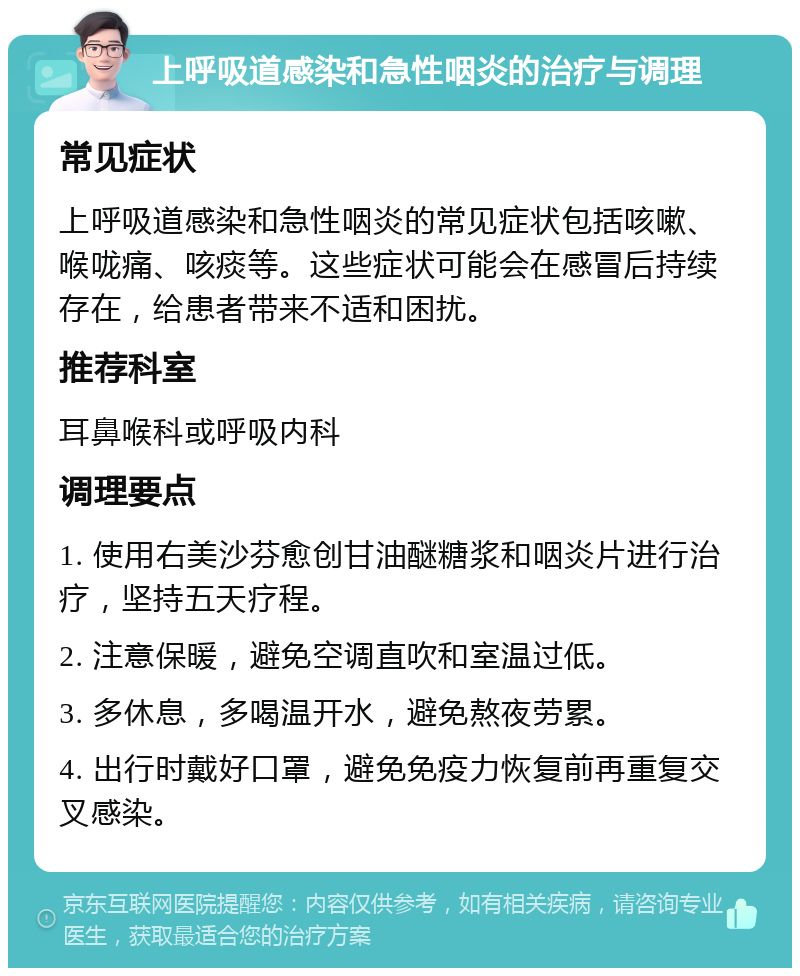 上呼吸道感染和急性咽炎的治疗与调理 常见症状 上呼吸道感染和急性咽炎的常见症状包括咳嗽、喉咙痛、咳痰等。这些症状可能会在感冒后持续存在，给患者带来不适和困扰。 推荐科室 耳鼻喉科或呼吸内科 调理要点 1. 使用右美沙芬愈创甘油醚糖浆和咽炎片进行治疗，坚持五天疗程。 2. 注意保暖，避免空调直吹和室温过低。 3. 多休息，多喝温开水，避免熬夜劳累。 4. 出行时戴好口罩，避免免疫力恢复前再重复交叉感染。