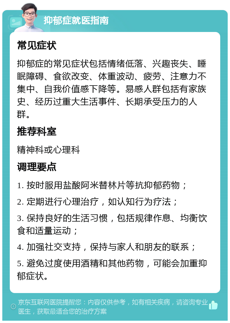 抑郁症就医指南 常见症状 抑郁症的常见症状包括情绪低落、兴趣丧失、睡眠障碍、食欲改变、体重波动、疲劳、注意力不集中、自我价值感下降等。易感人群包括有家族史、经历过重大生活事件、长期承受压力的人群。 推荐科室 精神科或心理科 调理要点 1. 按时服用盐酸阿米替林片等抗抑郁药物； 2. 定期进行心理治疗，如认知行为疗法； 3. 保持良好的生活习惯，包括规律作息、均衡饮食和适量运动； 4. 加强社交支持，保持与家人和朋友的联系； 5. 避免过度使用酒精和其他药物，可能会加重抑郁症状。