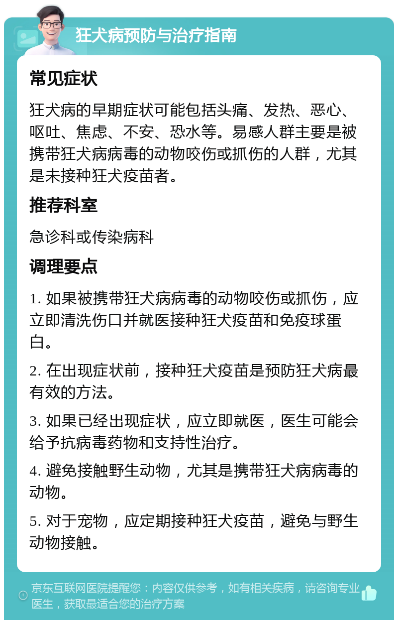 狂犬病预防与治疗指南 常见症状 狂犬病的早期症状可能包括头痛、发热、恶心、呕吐、焦虑、不安、恐水等。易感人群主要是被携带狂犬病病毒的动物咬伤或抓伤的人群，尤其是未接种狂犬疫苗者。 推荐科室 急诊科或传染病科 调理要点 1. 如果被携带狂犬病病毒的动物咬伤或抓伤，应立即清洗伤口并就医接种狂犬疫苗和免疫球蛋白。 2. 在出现症状前，接种狂犬疫苗是预防狂犬病最有效的方法。 3. 如果已经出现症状，应立即就医，医生可能会给予抗病毒药物和支持性治疗。 4. 避免接触野生动物，尤其是携带狂犬病病毒的动物。 5. 对于宠物，应定期接种狂犬疫苗，避免与野生动物接触。