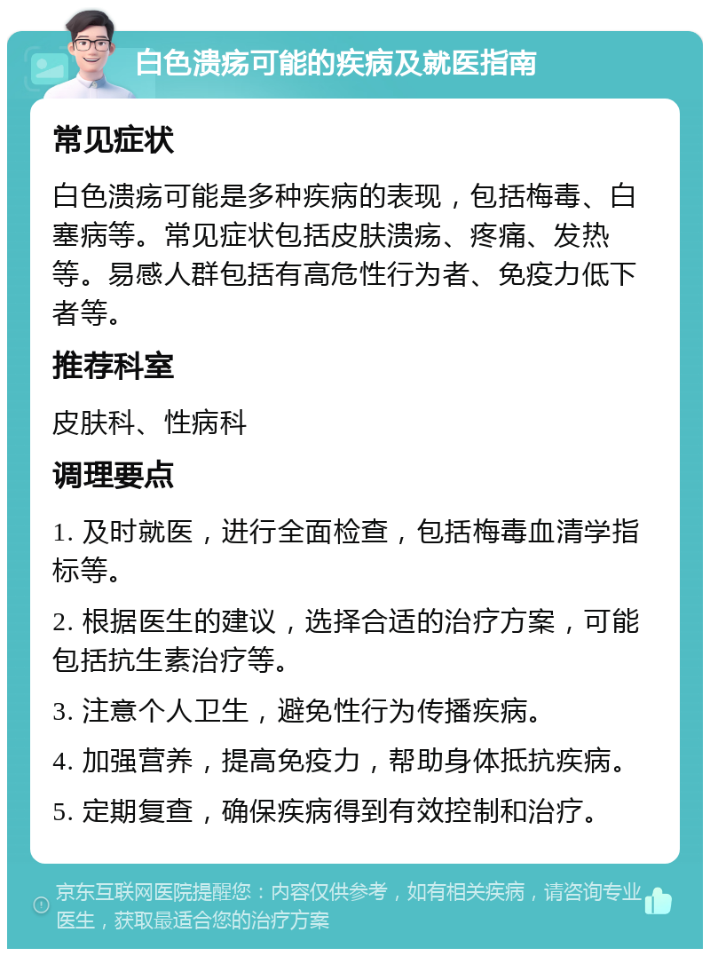 白色溃疡可能的疾病及就医指南 常见症状 白色溃疡可能是多种疾病的表现，包括梅毒、白塞病等。常见症状包括皮肤溃疡、疼痛、发热等。易感人群包括有高危性行为者、免疫力低下者等。 推荐科室 皮肤科、性病科 调理要点 1. 及时就医，进行全面检查，包括梅毒血清学指标等。 2. 根据医生的建议，选择合适的治疗方案，可能包括抗生素治疗等。 3. 注意个人卫生，避免性行为传播疾病。 4. 加强营养，提高免疫力，帮助身体抵抗疾病。 5. 定期复查，确保疾病得到有效控制和治疗。