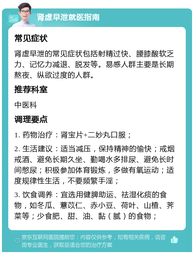 肾虚早泄就医指南 常见症状 肾虚早泄的常见症状包括射精过快、腰膝酸软乏力、记忆力减退、脱发等。易感人群主要是长期熬夜、纵欲过度的人群。 推荐科室 中医科 调理要点 1. 药物治疗：肾宝片+二妙丸口服； 2. 生活建议：适当减压，保持精神的愉快；戒烟戒酒、避免长期久坐、勤喝水多排尿、避免长时间憋尿；积极参加体育锻炼，多做有氧运动；适度规律性生活，不要频繁手淫； 3. 饮食调养：宜选用健脾助运、祛湿化痰的食物，如冬瓜、薏苡仁、赤小豆、荷叶、山楂、荠菜等；少食肥、甜、油、黏（腻）的食物；