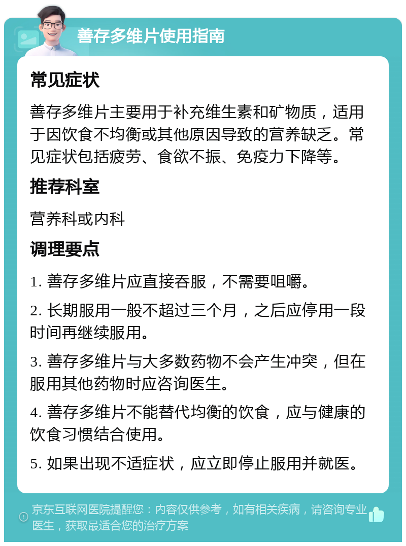 善存多维片使用指南 常见症状 善存多维片主要用于补充维生素和矿物质，适用于因饮食不均衡或其他原因导致的营养缺乏。常见症状包括疲劳、食欲不振、免疫力下降等。 推荐科室 营养科或内科 调理要点 1. 善存多维片应直接吞服，不需要咀嚼。 2. 长期服用一般不超过三个月，之后应停用一段时间再继续服用。 3. 善存多维片与大多数药物不会产生冲突，但在服用其他药物时应咨询医生。 4. 善存多维片不能替代均衡的饮食，应与健康的饮食习惯结合使用。 5. 如果出现不适症状，应立即停止服用并就医。