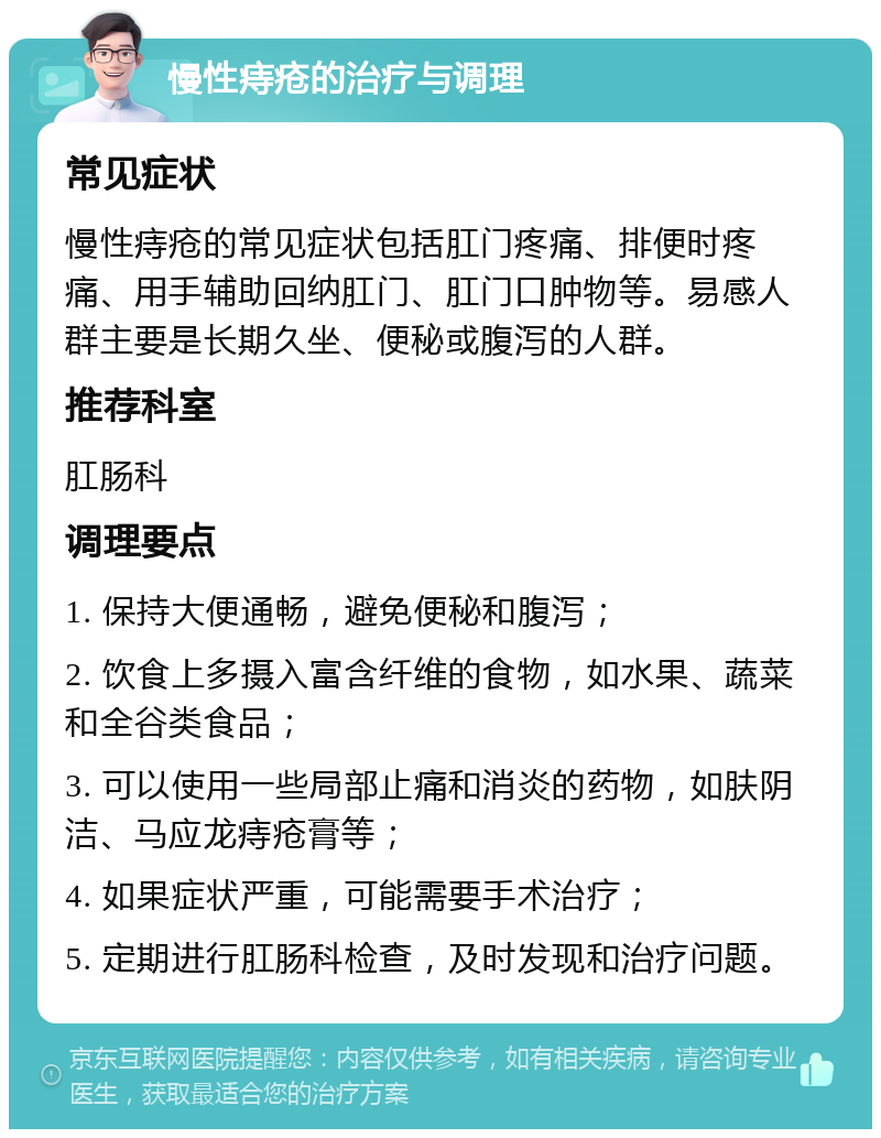 慢性痔疮的治疗与调理 常见症状 慢性痔疮的常见症状包括肛门疼痛、排便时疼痛、用手辅助回纳肛门、肛门口肿物等。易感人群主要是长期久坐、便秘或腹泻的人群。 推荐科室 肛肠科 调理要点 1. 保持大便通畅，避免便秘和腹泻； 2. 饮食上多摄入富含纤维的食物，如水果、蔬菜和全谷类食品； 3. 可以使用一些局部止痛和消炎的药物，如肤阴洁、马应龙痔疮膏等； 4. 如果症状严重，可能需要手术治疗； 5. 定期进行肛肠科检查，及时发现和治疗问题。